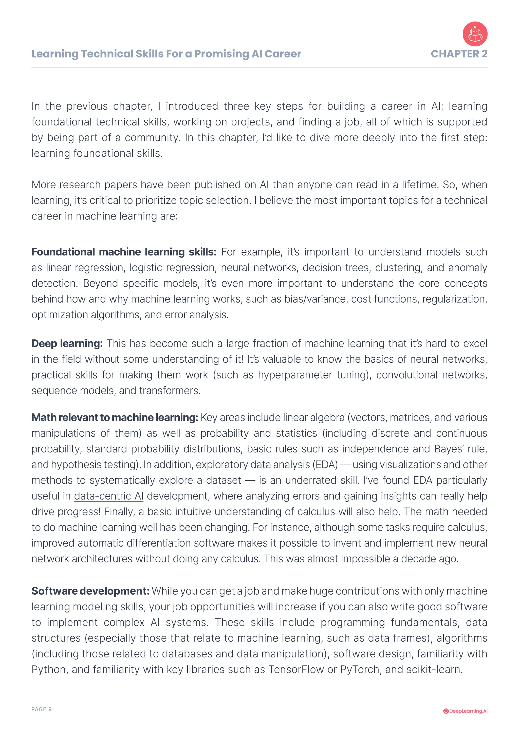 PAGE 9
In the previous chapter, I introduced three key steps for building a career in AI: learning
foundational technical skills, working on projects, and finding a job, all of which is supported
by being part of a community. In this chapter, I’d like to dive more deeply into the first step:
learning foundational skills.
More research papers have been published on AI than anyone can read in a lifetime. So, when
learning, it’s critical to prioritize topic selection. I believe the most important topics for a technical
career in machine learning are:
Foundational machine learning skills: For example, it’s important to understand models such
as linear regression, logistic regression, neural networks, decision trees, clustering, and anomaly
detection. Beyond specific models, it’s even more important to understand the core concepts
behind how and why machine learning works, such as bias/variance, cost functions, regularization,
optimization algorithms, and error analysis.
Deep learning: This has become such a large fraction of machine learning that it’s hard to excel
in the field without some understanding of it! It’s valuable to know the basics of neural networks,
practical skills for making them work (such as hyperparameter tuning), convolutional networks,
sequence models, and transformers.
Softwaredevelopment: While you can get a job and make huge contributions with only machine
learning modeling skills, your job opportunities will increase if you can also write good software
to implement complex AI systems. These skills include programming fundamentals, data
structures (especially those that relate to machine learning, such as data frames), algorithms
(including those related to databases and data manipulation), software design, familiarity with
Python, and familiarity with key libraries such as TensorFlow or PyTorch, and scikit-learn.
Mathrelevanttomachinelearning: Key areas include linear algebra (vectors, matrices, and various
manipulations of them) as well as probability and statistics (including discrete and continuous
probability, standard probability distributions, basic rules such as independence and Bayes’ rule,
and hypothesis testing). In addition, exploratory data analysis (EDA) — using visualizations and other
methods to systematically explore a dataset — is an underrated skill. I’ve found EDA particularly
useful in data-centric AI development, where analyzing errors and gaining insights can really help
drive progress! Finally, a basic intuitive understanding of calculus will also help. The math needed
to do machine learning well has been changing. For instance, although some tasks require calculus,
improved automatic differentiation software makes it possible to invent and implement new neural
network architectures without doing any calculus. This was almost impossible a decade ago.
Learning Technical Skills For a Promising AI Career CHAPTER 2
 