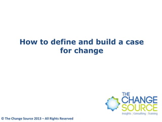 How to define and build a case
for change
© The Change Source 2013 – All Rights Reserved
 