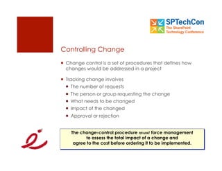 Controlling Change
  Change control is a set of procedures that defines how
   changes would be addressed in a project

  Tracking change involves
    The number of requests
    The person or group requesting the change
    What needs to be changed
    Impact of the changed
    Approval or rejection


    The change-control procedure must force management
          to assess the total impact of a change and
     agree to the cost before ordering it to be implemented.
 