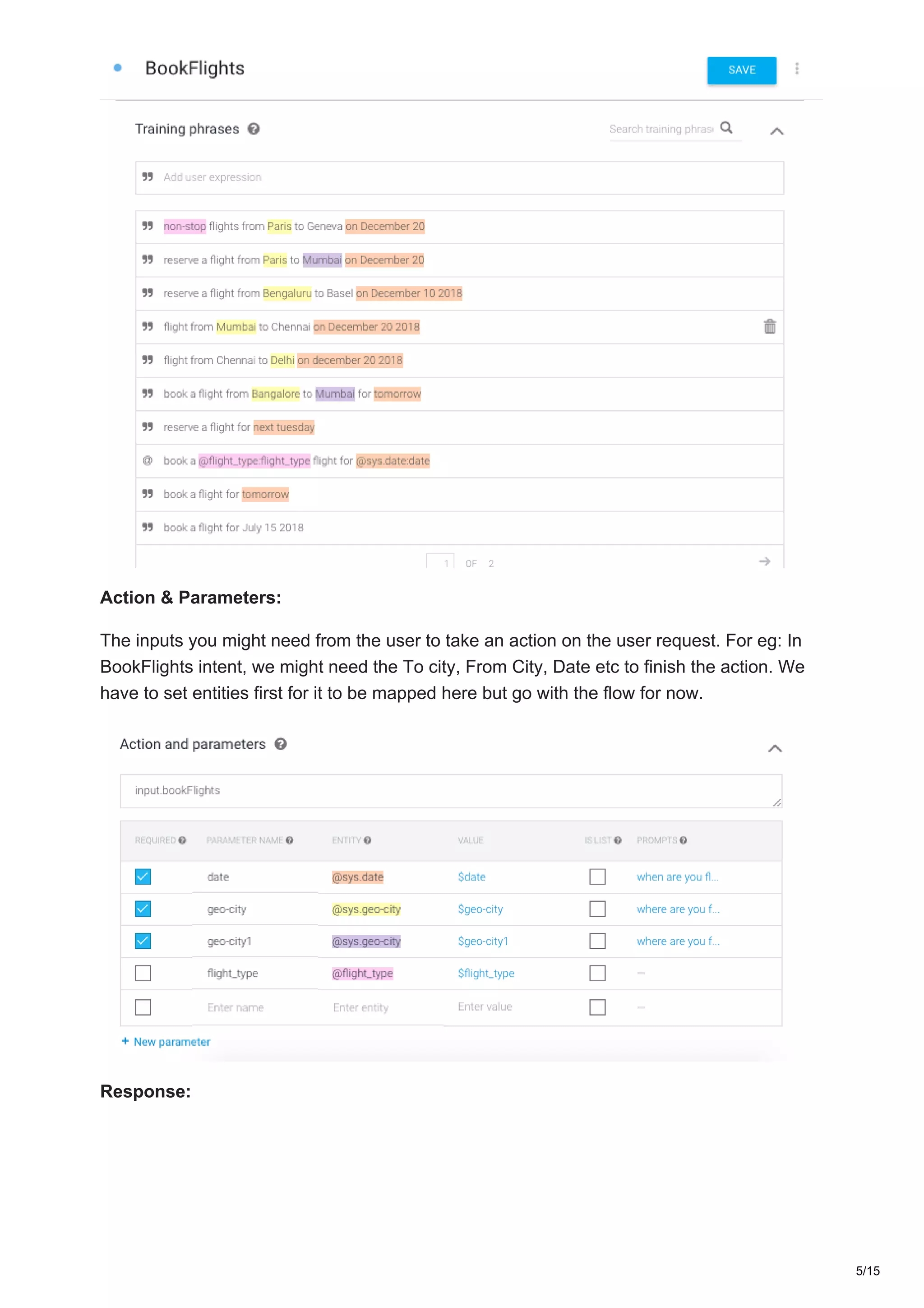 Action & Parameters:
The inputs you might need from the user to take an action on the user request. For eg: In
BookFlights intent, we might need the To city, From City, Date etc to finish the action. We
have to set entities first for it to be mapped here but go with the flow for now.
Response:
5/15
 