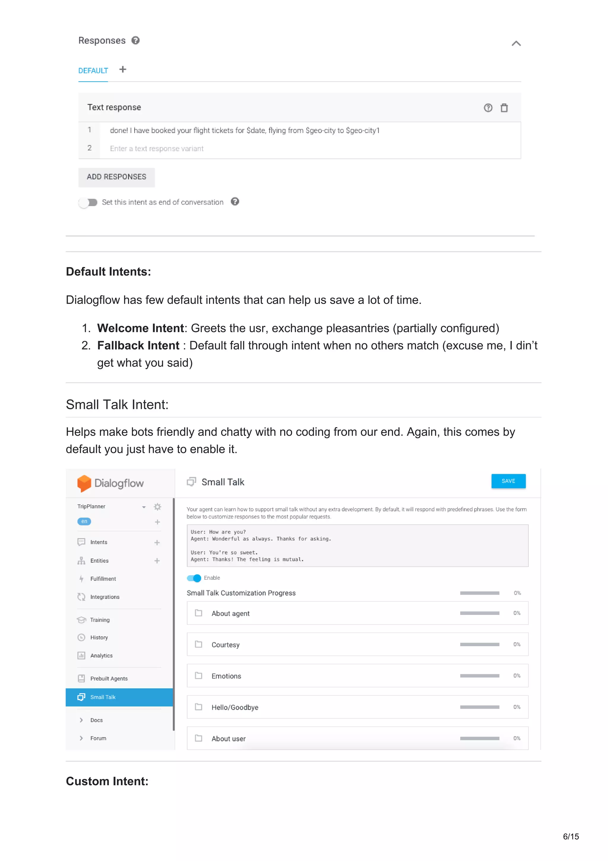 Default Intents:
Dialogflow has few default intents that can help us save a lot of time.
1. Welcome Intent: Greets the usr, exchange pleasantries (partially configured)
2. Fallback Intent : Default fall through intent when no others match (excuse me, I din’t
get what you said)
Small Talk Intent:
Helps make bots friendly and chatty with no coding from our end. Again, this comes by
default you just have to enable it.
Custom Intent:
6/15
 