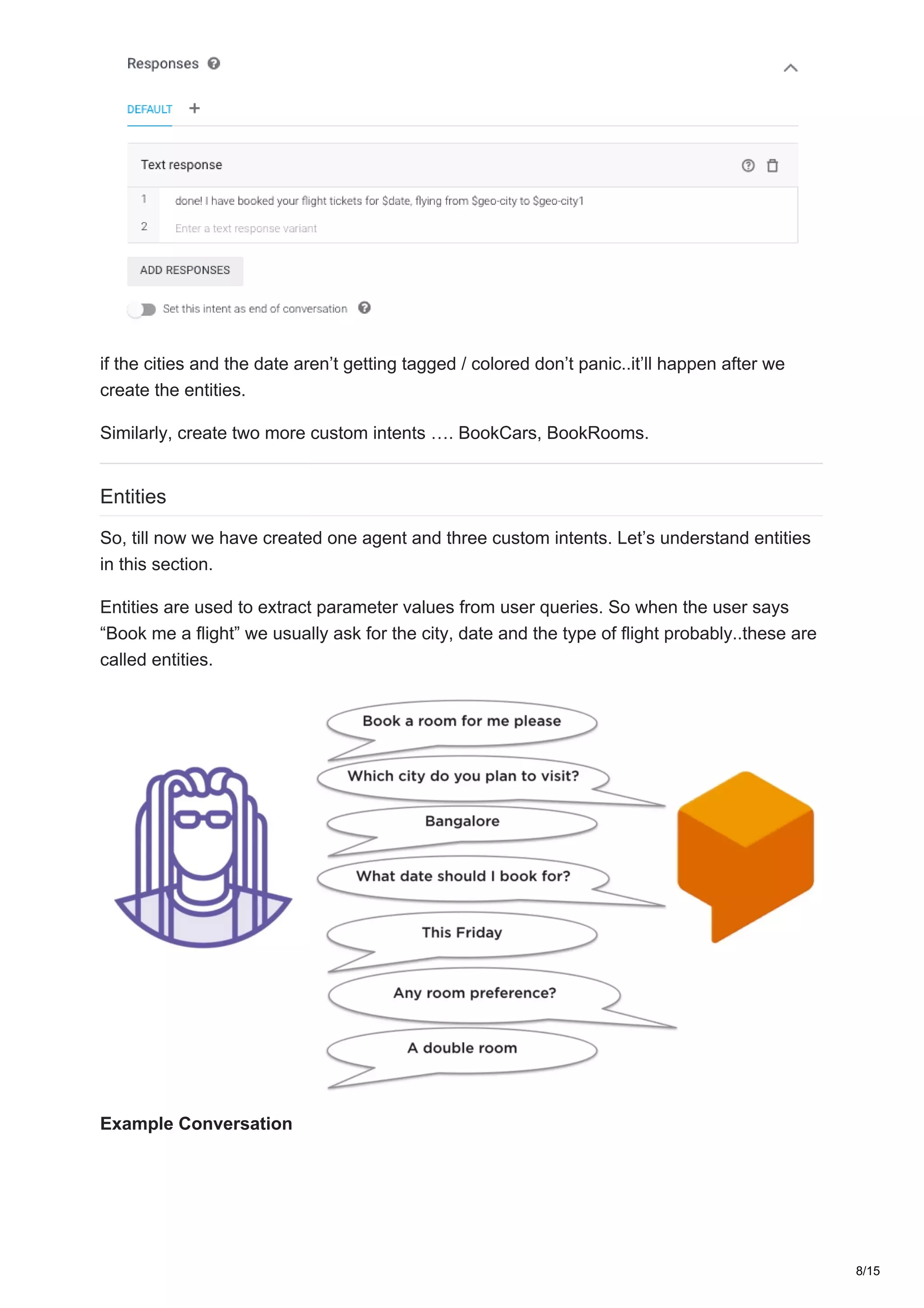 if the cities and the date aren’t getting tagged / colored don’t panic..it’ll happen after we
create the entities.
Similarly, create two more custom intents …. BookCars, BookRooms.
Entities
So, till now we have created one agent and three custom intents. Let’s understand entities
in this section.
Entities are used to extract parameter values from user queries. So when the user says
“Book me a flight” we usually ask for the city, date and the type of flight probably..these are
called entities.
Example Conversation
8/15
 