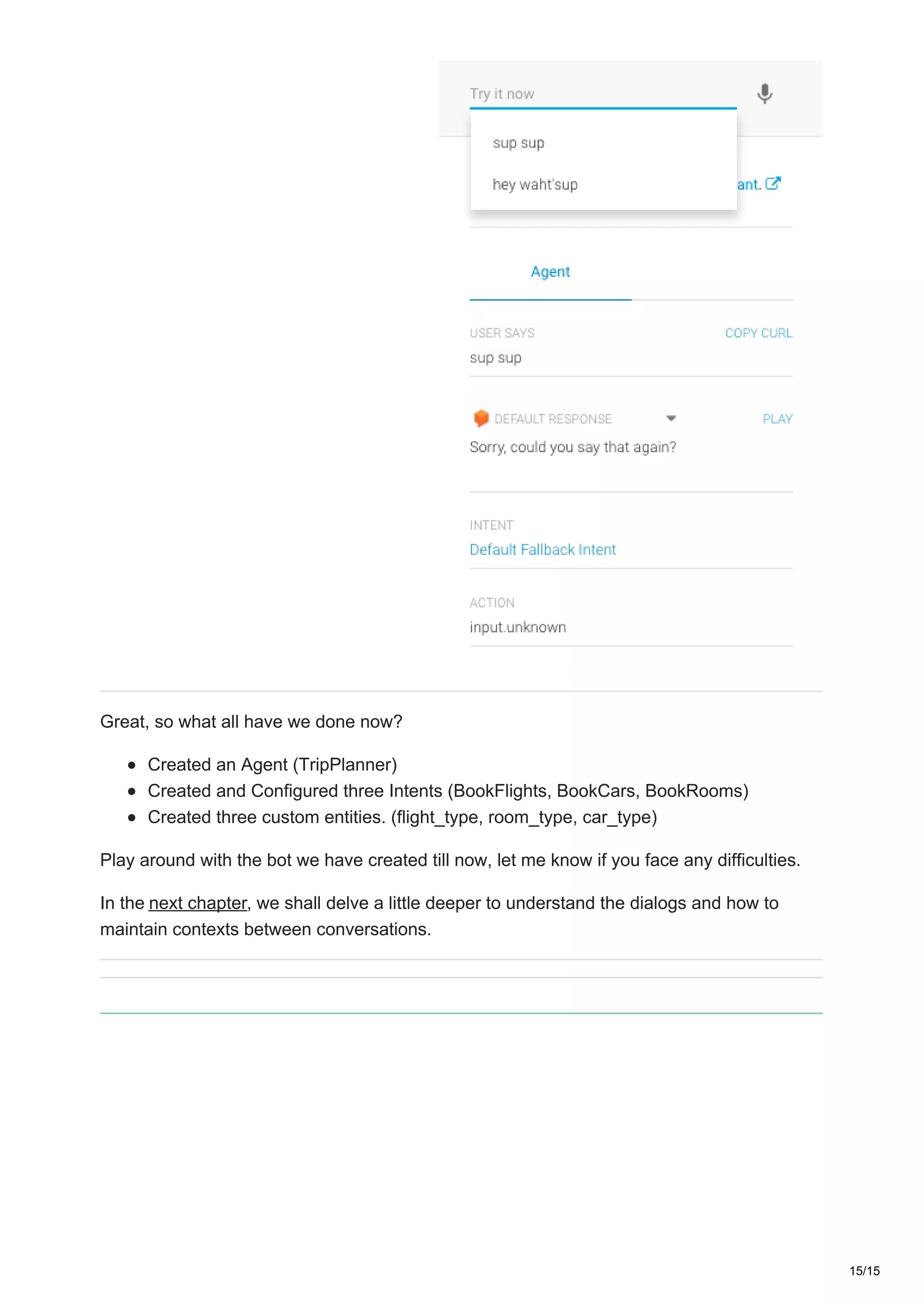 Great, so what all have we done now?
Created an Agent (TripPlanner)
Created and Configured three Intents (BookFlights, BookCars, BookRooms)
Created three custom entities. (flight_type, room_type, car_type)
Play around with the bot we have created till now, let me know if you face any difficulties.
In the next chapter, we shall delve a little deeper to understand the dialogs and how to
maintain contexts between conversations.
15/15
 
