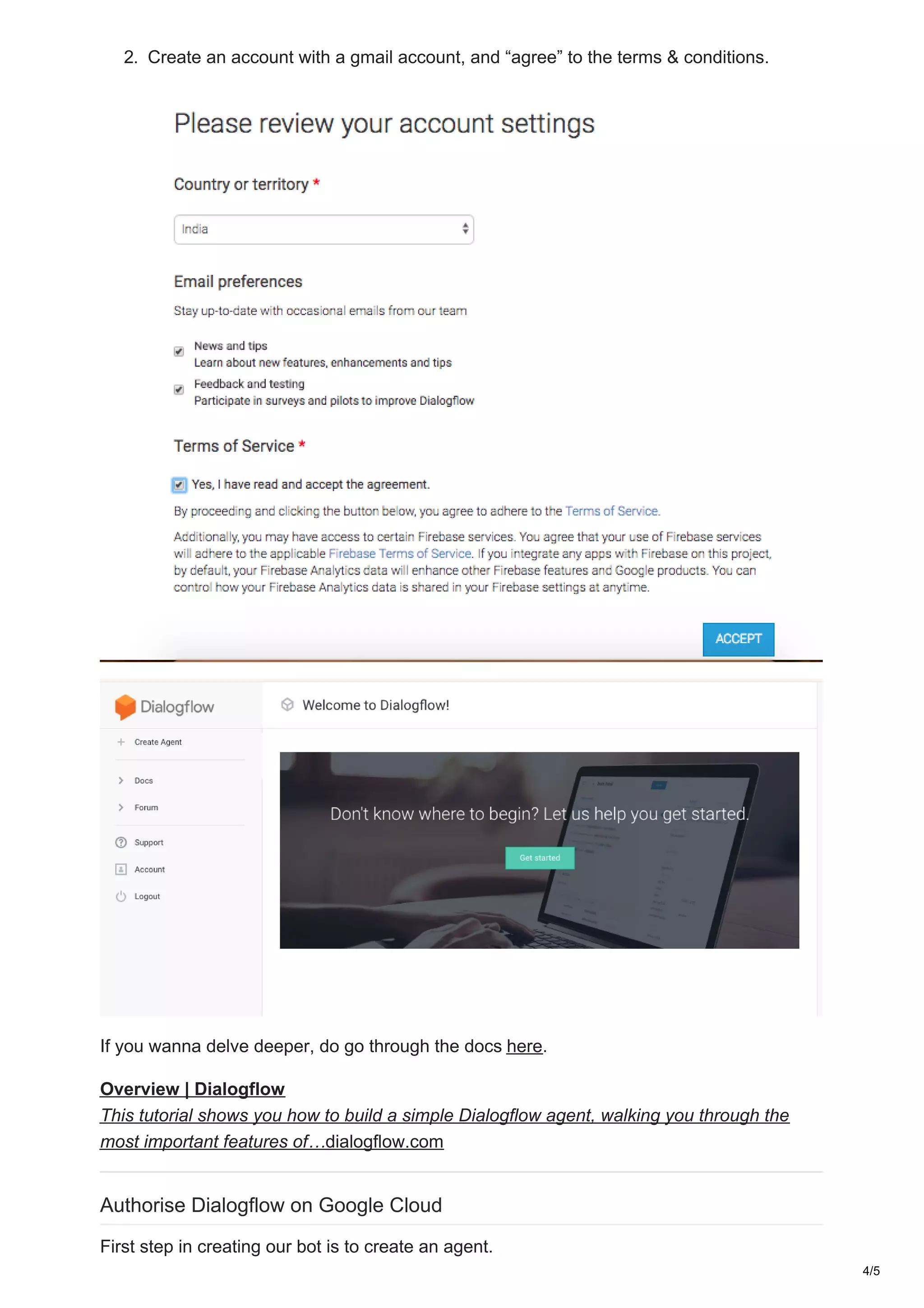 2. Create an account with a gmail account, and “agree” to the terms & conditions.
If you wanna delve deeper, do go through the docs here.
Overview | Dialogflow
This tutorial shows you how to build a simple Dialogflow agent, walking you through the
most important features of…dialogflow.com
Authorise Dialogflow on Google Cloud
First step in creating our bot is to create an agent.
4/5
 