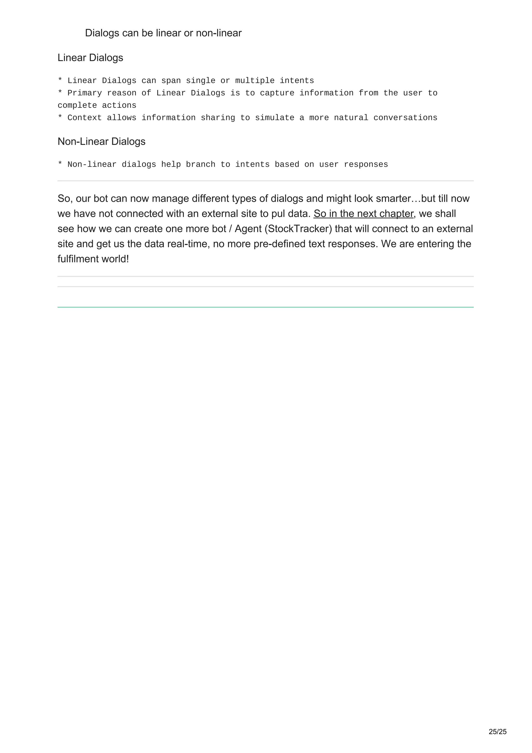 Dialogs can be linear or non-linear
Linear Dialogs
* Linear Dialogs can span single or multiple intents
* Primary reason of Linear Dialogs is to capture information from the user to
complete actions
* Context allows information sharing to simulate a more natural conversations
Non-Linear Dialogs
* Non-linear dialogs help branch to intents based on user responses
So, our bot can now manage different types of dialogs and might look smarter…but till now
we have not connected with an external site to pul data. So in the next chapter, we shall
see how we can create one more bot / Agent (StockTracker) that will connect to an external
site and get us the data real-time, no more pre-defined text responses. We are entering the
fulfilment world!
25/25
 