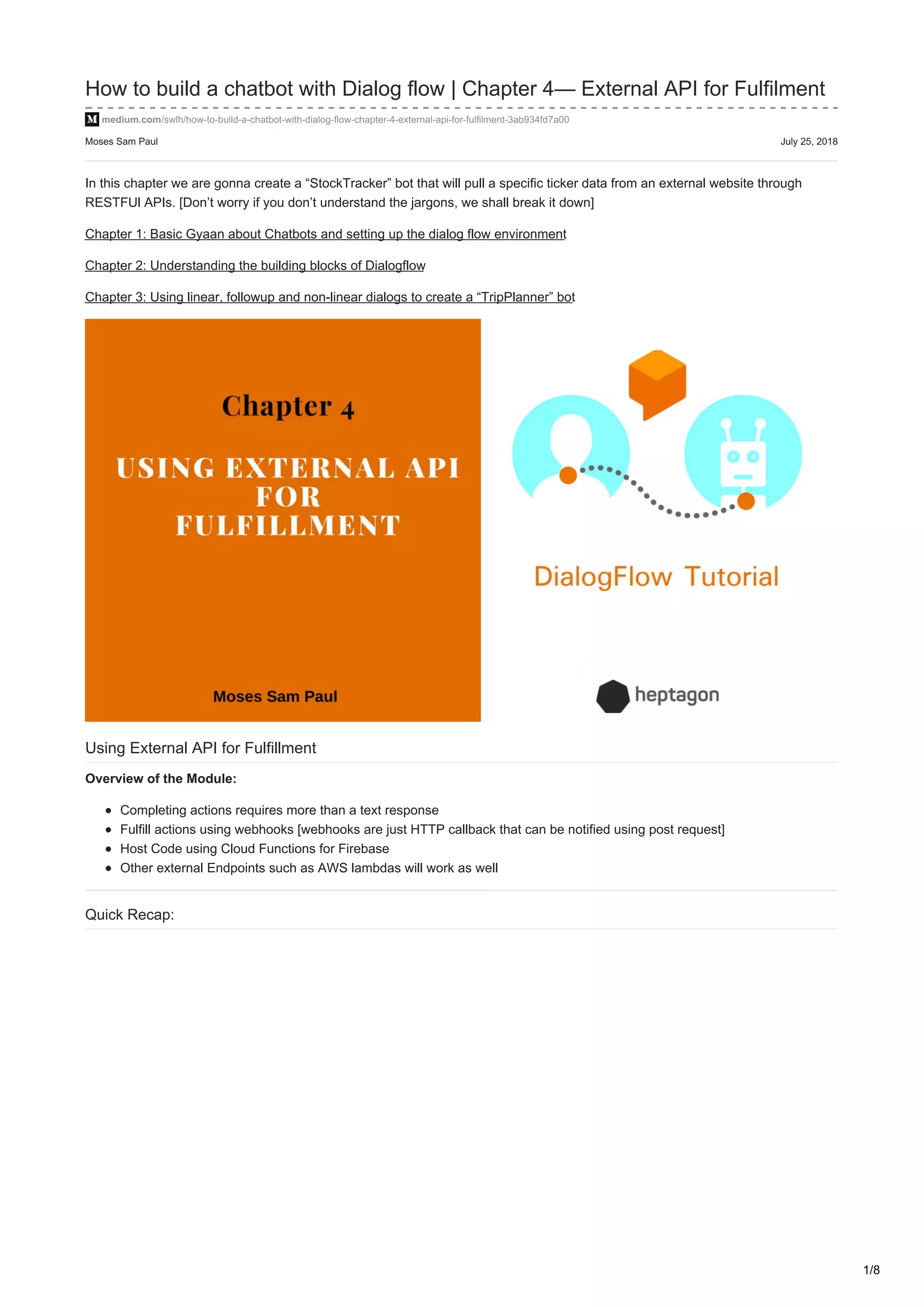 Moses Sam Paul July 25, 2018
How to build a chatbot with Dialog flow | Chapter 4— External API for Fulfilment
medium.com/swlh/how-to-build-a-chatbot-with-dialog-flow-chapter-4-external-api-for-fulfilment-3ab934fd7a00
In this chapter we are gonna create a “StockTracker” bot that will pull a specific ticker data from an external website through
RESTFUl APIs. [Don’t worry if you don’t understand the jargons, we shall break it down]
Chapter 1: Basic Gyaan about Chatbots and setting up the dialog flow environment
Chapter 2: Understanding the building blocks of Dialogflow
Chapter 3: Using linear, followup and non-linear dialogs to create a “TripPlanner” bot
Using External API for Fulfillment
Overview of the Module:
Completing actions requires more than a text response
Fulfill actions using webhooks [webhooks are just HTTP callback that can be notified using post request]
Host Code using Cloud Functions for Firebase
Other external Endpoints such as AWS lambdas will work as well
Quick Recap:
1/8
 