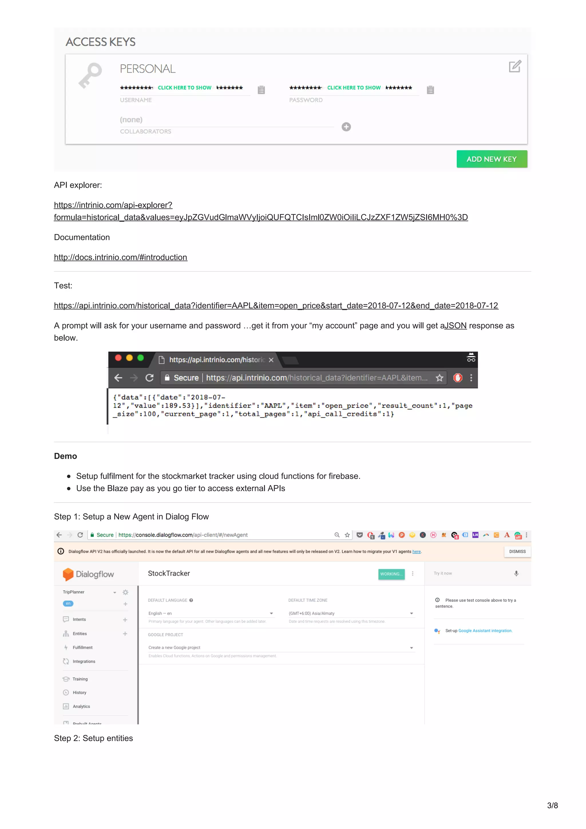API explorer:
https://intrinio.com/api-explorer?
formula=historical_data&values=eyJpZGVudGlmaWVyIjoiQUFQTCIsIml0ZW0iOiIiLCJzZXF1ZW5jZSI6MH0%3D
Documentation
http://docs.intrinio.com/#introduction
Test:
https://api.intrinio.com/historical_data?identifier=AAPL&item=open_price&start_date=2018-07-12&end_date=2018-07-12
A prompt will ask for your username and password …get it from your “my account” page and you will get aJSON response as
below.
Demo
Setup fulfilment for the stockmarket tracker using cloud functions for firebase.
Use the Blaze pay as you go tier to access external APIs
Step 1: Setup a New Agent in Dialog Flow
Step 2: Setup entities
3/8
 