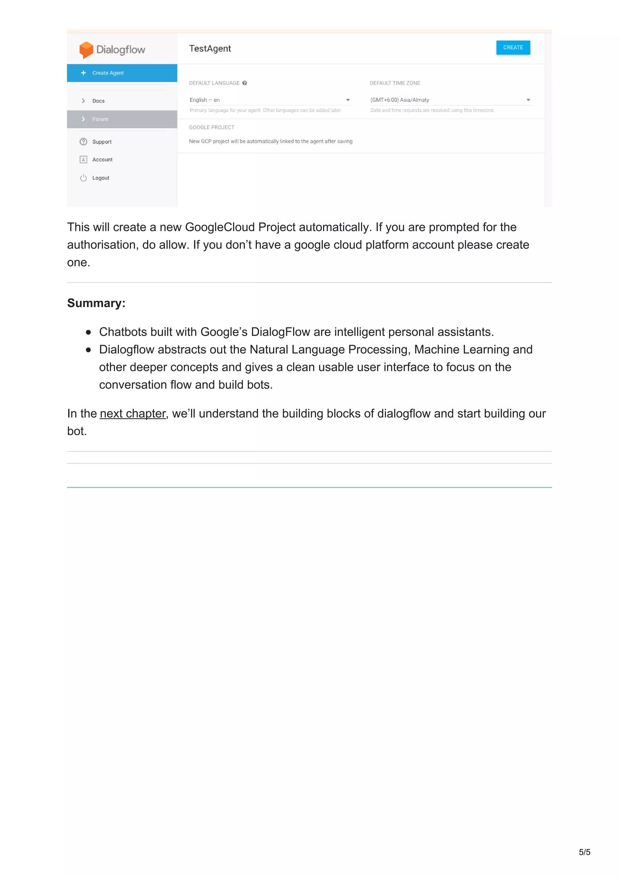 This will create a new GoogleCloud Project automatically. If you are prompted for the
authorisation, do allow. If you don’t have a google cloud platform account please create
one.
Summary:
Chatbots built with Google’s DialogFlow are intelligent personal assistants.
Dialogflow abstracts out the Natural Language Processing, Machine Learning and
other deeper concepts and gives a clean usable user interface to focus on the
conversation flow and build bots.
In the next chapter, we’ll understand the building blocks of dialogflow and start building our
bot.
5/5
 