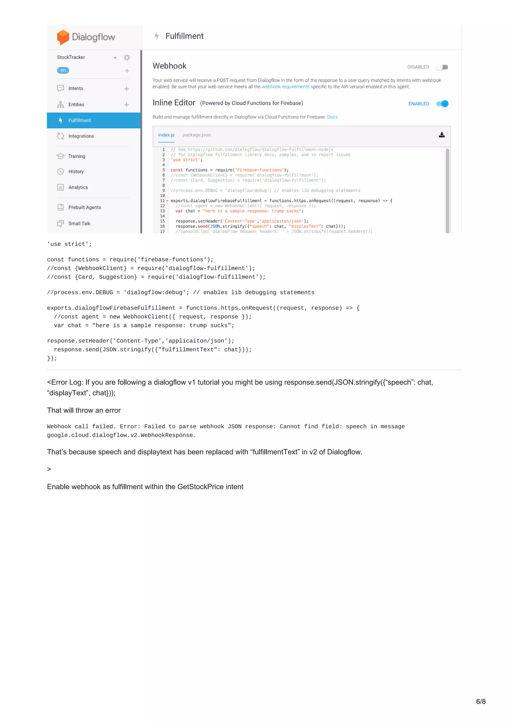 'use strict';
const functions = require('firebase-functions');
//const {WebhookClient} = require('dialogflow-fulfillment');
//const {Card, Suggestion} = require('dialogflow-fulfillment');
//process.env.DEBUG = 'dialogflow:debug'; // enables lib debugging statements
exports.dialogflowFirebaseFulfillment = functions.https.onRequest((request, response) => {
//const agent = new WebhookClient({ request, response });
var chat = "here is a sample response: trump sucks";
response.setHeader('Content-Type','applicaiton/json');
response.send(JSON.stringify({"fulfillmentText": chat}));
});
<Error Log: If you are following a dialogflow v1 tutorial you might be using response.send(JSON.stringify({“speech”: chat,
“displayText”, chat}));
That will throw an error
Webhook call failed. Error: Failed to parse webhook JSON response: Cannot find field: speech in message
google.cloud.dialogflow.v2.WebhookResponse.
That’s because speech and displaytext has been replaced with “fulfillmentText” in v2 of Dialogflow.
>
Enable webhook as fulfillment within the GetStockPrice intent
6/8
 