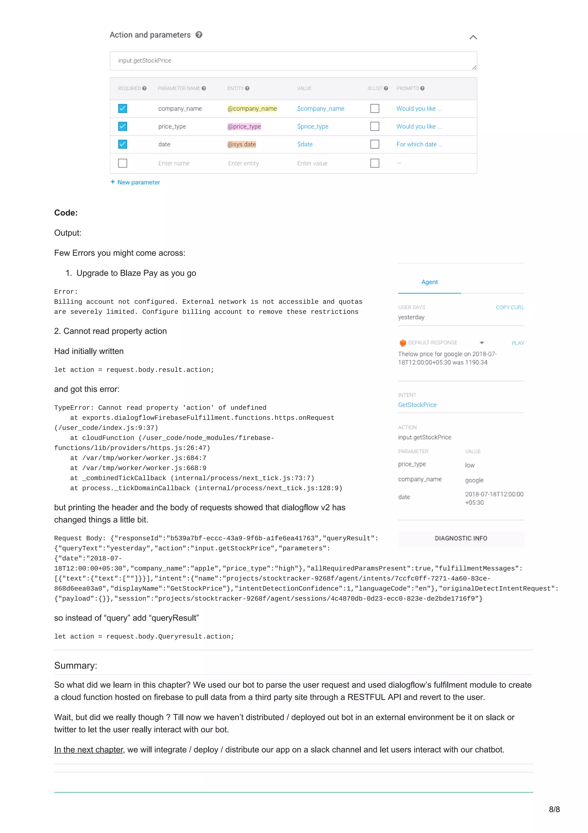 Code:
Output:
Few Errors you might come across:
1. Upgrade to Blaze Pay as you go
Error:
Billing account not configured. External network is not accessible and quotas
are severely limited. Configure billing account to remove these restrictions
2. Cannot read property action
Had initially written
let action = request.body.result.action;
and got this error:
TypeError: Cannot read property 'action' of undefined
at exports.dialogflowFirebaseFulfillment.functions.https.onRequest
(/user_code/index.js:9:37)
at cloudFunction (/user_code/node_modules/firebase-
functions/lib/providers/https.js:26:47)
at /var/tmp/worker/worker.js:684:7
at /var/tmp/worker/worker.js:668:9
at _combinedTickCallback (internal/process/next_tick.js:73:7)
at process._tickDomainCallback (internal/process/next_tick.js:128:9)
but printing the header and the body of requests showed that dialogflow v2 has
changed things a little bit.
Request Body: {"responseId":"b539a7bf-eccc-43a9-9f6b-a1fe6ea41763","queryResult":
{"queryText":"yesterday","action":"input.getStockPrice","parameters":
{"date":"2018-07-
18T12:00:00+05:30","company_name":"apple","price_type":"high"},"allRequiredParamsPresent":true,"fulfillmentMessages":
[{"text":{"text":[""]}}],"intent":{"name":"projects/stocktracker-9268f/agent/intents/7ccfc0ff-7271-4a60-83ce-
868d6eea03a0","displayName":"GetStockPrice"},"intentDetectionConfidence":1,"languageCode":"en"},"originalDetectIntentRequest":
{"payload":{}},"session":"projects/stocktracker-9268f/agent/sessions/4c4870db-0d23-ecc0-823e-de2bde1716f9"}
so instead of “query” add “queryResult”
let action = request.body.Queryresult.action;
Summary:
So what did we learn in this chapter? We used our bot to parse the user request and used dialogflow’s fulfilment module to create
a cloud function hosted on firebase to pull data from a third party site through a RESTFUL API and revert to the user.
Wait, but did we really though ? Till now we haven’t distributed / deployed out bot in an external environment be it on slack or
twitter to let the user really interact with our bot.
In the next chapter, we will integrate / deploy / distribute our app on a slack channel and let users interact with our chatbot.
8/8
 
