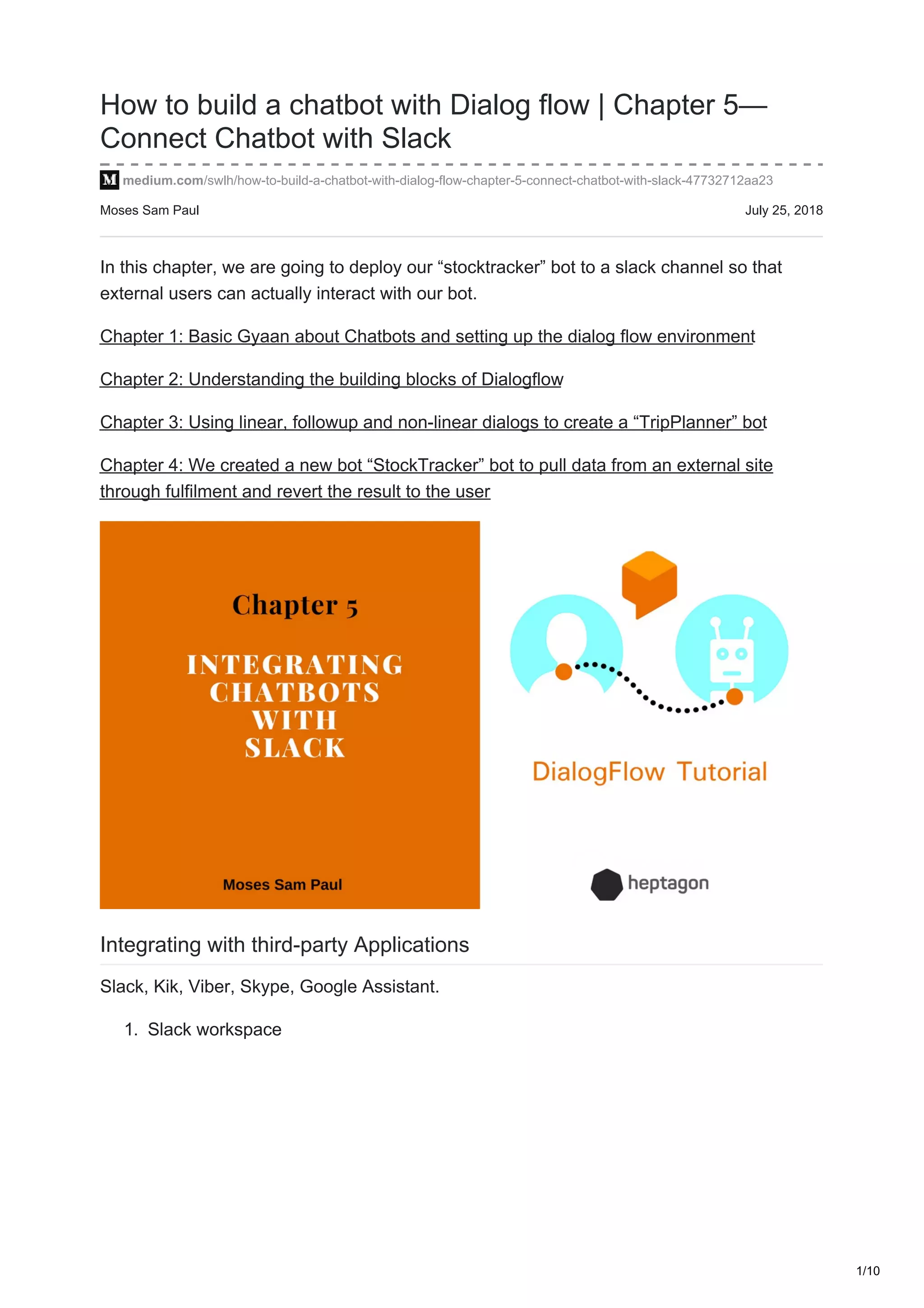 Moses Sam Paul July 25, 2018
How to build a chatbot with Dialog flow | Chapter 5—
Connect Chatbot with Slack
medium.com/swlh/how-to-build-a-chatbot-with-dialog-flow-chapter-5-connect-chatbot-with-slack-47732712aa23
In this chapter, we are going to deploy our “stocktracker” bot to a slack channel so that
external users can actually interact with our bot.
Chapter 1: Basic Gyaan about Chatbots and setting up the dialog flow environment
Chapter 2: Understanding the building blocks of Dialogflow
Chapter 3: Using linear, followup and non-linear dialogs to create a “TripPlanner” bot
Chapter 4: We created a new bot “StockTracker” bot to pull data from an external site
through fulfilment and revert the result to the user
Integrating with third-party Applications
Slack, Kik, Viber, Skype, Google Assistant.
1. Slack workspace
1/10
 