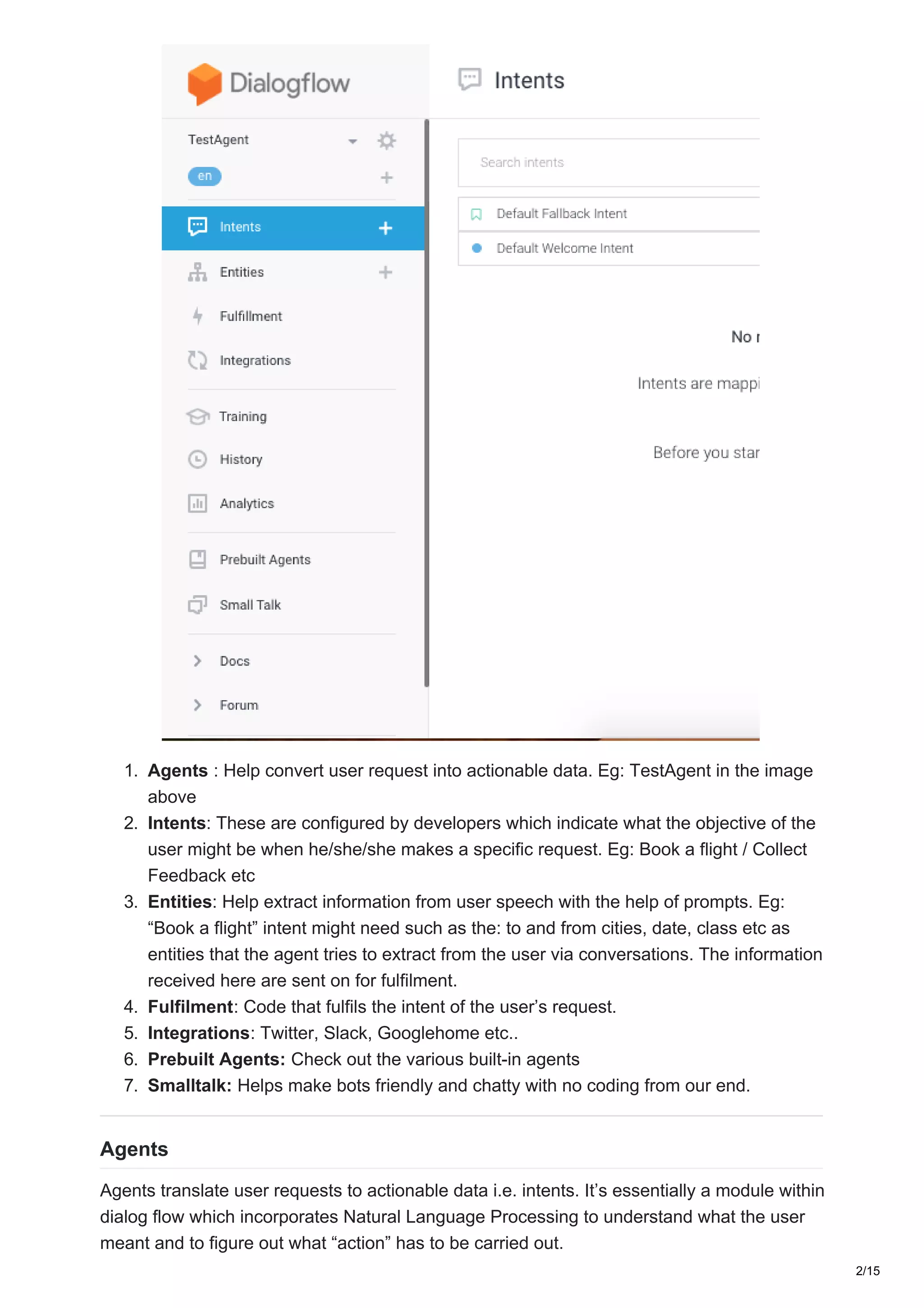 1. Agents : Help convert user request into actionable data. Eg: TestAgent in the image
above
2. Intents: These are configured by developers which indicate what the objective of the
user might be when he/she/she makes a specific request. Eg: Book a flight / Collect
Feedback etc
3. Entities: Help extract information from user speech with the help of prompts. Eg:
“Book a flight” intent might need such as the: to and from cities, date, class etc as
entities that the agent tries to extract from the user via conversations. The information
received here are sent on for fulfilment.
4. Fulfilment: Code that fulfils the intent of the user’s request.
5. Integrations: Twitter, Slack, Googlehome etc..
6. Prebuilt Agents: Check out the various built-in agents
7. Smalltalk: Helps make bots friendly and chatty with no coding from our end.
Agents
Agents translate user requests to actionable data i.e. intents. It’s essentially a module within
dialog flow which incorporates Natural Language Processing to understand what the user
meant and to figure out what “action” has to be carried out.
2/15
 