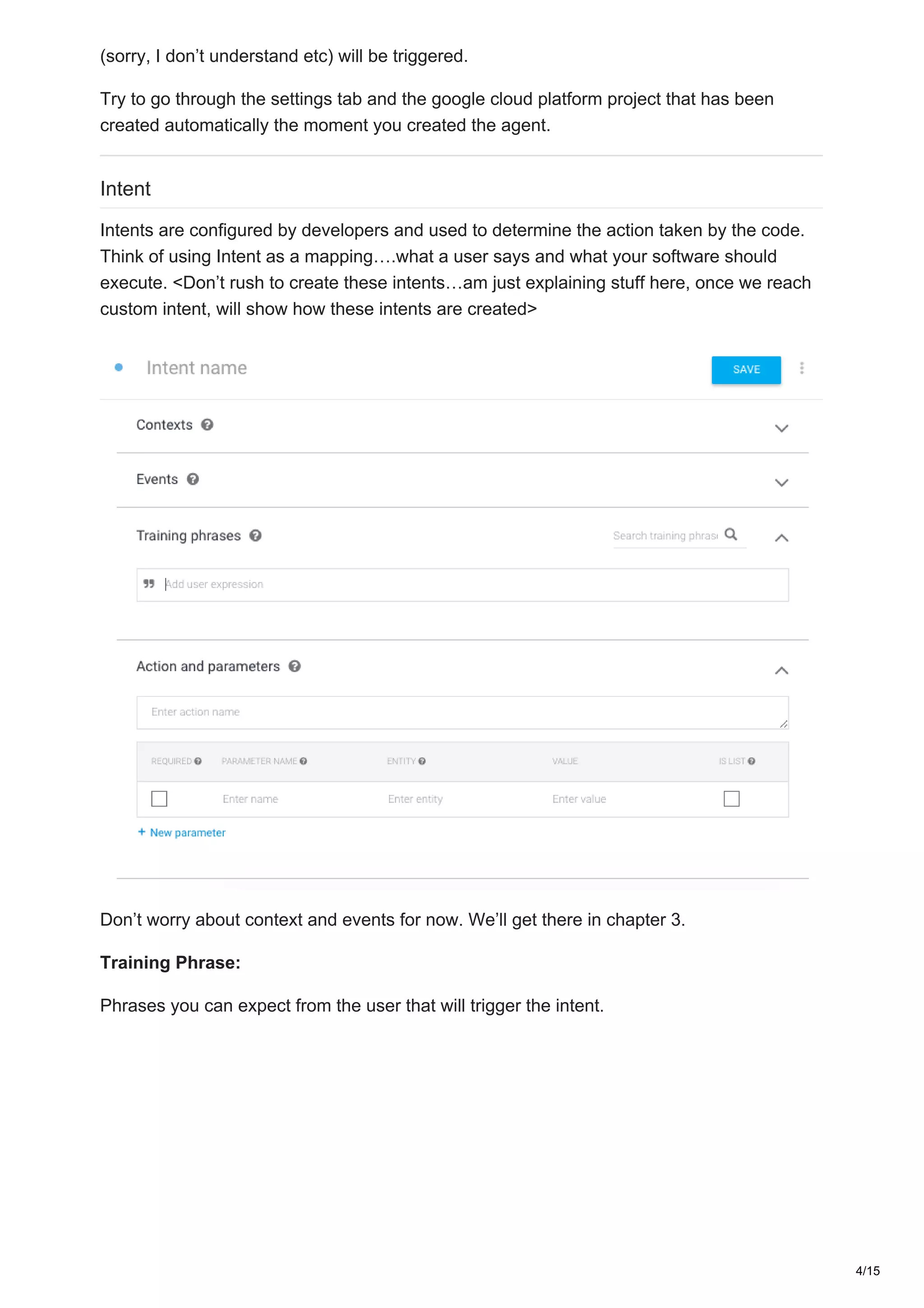 (sorry, I don’t understand etc) will be triggered.
Try to go through the settings tab and the google cloud platform project that has been
created automatically the moment you created the agent.
Intent
Intents are configured by developers and used to determine the action taken by the code.
Think of using Intent as a mapping….what a user says and what your software should
execute. <Don’t rush to create these intents…am just explaining stuff here, once we reach
custom intent, will show how these intents are created>
Don’t worry about context and events for now. We’ll get there in chapter 3.
Training Phrase:
Phrases you can expect from the user that will trigger the intent.
4/15
 