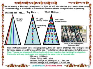 We are already at 48 strings (96 segments) of light, for a 12 foot tree size, you can’t fit more strings. The new strategy is to compact it all down and combine several strings into one super string. Instead of routing each color string separately, twist all 4 colors of strings into one super string to free up space around the base of the tree.  The lights have been compacted to ¼ the space. Note: You are not plugging 4 different colored strings together, just twisting them together.  Each color will only be plugged into strings of the same color at the controller. Instead Of This…. Try This…. 400 Lights 4 Strings 1 String = 100 Lights 1 Super String = 400 Lights 24 Super Strings = 9,600 Lights!  - 12 foot tree 48 Super Strings = 19,200 Lights! – 20 foot tree Photo of our super strings, Christmas, 2007. Then This…. 1600 Lights 4 Super Strings 400 Lights 4 Strings twisted Super String 