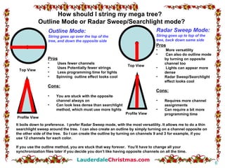Profile View Profile View Top View Top View Outline Mode: String goes up over the top of the tree, and down the opposite side Pros Uses fewer channels Uses Potentially fewer strings Less programming time for lights Spinning  outline effect looks cool Cons: You are stuck with the opposite channel always on Can look less dense than searchlight method, which must use more lights Pros More versatility Can also do outline mode by turning on opposite channel too Lights can appear more dense Radar Sweep/Searchlight effect looks cool Cons: Requires more channel assignments Can require a bit more programming time Radar Sweep Mode: String goes up to top of the tree, back down same side How should I string my mega tree?  Outline Mode or Radar Sweep/Searchlight mode? It boils down to preference.  I prefer Radar Sweep mode, with the most versatility. It allows me to do a thin searchlight sweep around the tree.  I can also create an outline by simply turning on a channel opposite on the other side of the tree.  So I can create the outline by turning on channels 9 and 3 for example, if you use 12 channels for each color. If you use the outline method, you are stuck that way forever.  You’ll have to change all your synchronization files later if you decide you don’t like having opposite channels on all the time. 