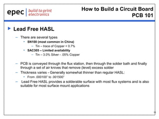 How to Build a Circuit Board
PCB 101


Lead Free HASL
– There are several types
• SN100 (most common in China)
– Tin – trace of Copper < 0.7%
• SAC305 – Limited availability
– Tin – 3.0% Silver - .05% Copper

– PCB is conveyed through the flux station, then through the solder bath and finally
through a set of air knives that remove (level) excess solder
– Thickness varies - Generally somewhat thinner than regular HASL:
• From .000100” to .001500”
– Lead Free HASL provides a solderable surface with most flux systems and is also
suitable for most surface mount applications

33

 