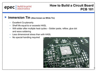 How to Build a Circuit Board
PCB 101


Immersion Tin (Also known as White Tin)
– Excellent Co-planarity
– Shelf life equal to or exceeds HASL
– Will solder after multiple heat cycles – Solder paste, reflow, glue dot
and wave soldering
– Less dimensional stress than with HASL
– No special handling required

35

 