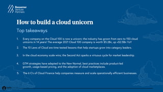 How to build a cloud unicorn
Top takeaways
1. Every company on the Cloud 100 is now a unicorn; the industry has grown from zero to 150 cloud
unicorns in 14 years! The average 2021 Cloud 100 company is worth $5.2Bn, up +$2.5Bn YoY
2. The 10 Laws of Cloud are time tested lessons that help startups grow into category leaders.
4. GTM strategies have adapted to the New Normal, best practices include product-led
growth, usage-based pricing, and the adoption of cloud marketplaces.
3. In the cloud economy scale wins; the Second Act sparks a virtuous cycle for market leadership.
5. The 6 C’s of Cloud Finance help companies measure and scale operationally efficient businesses.
 