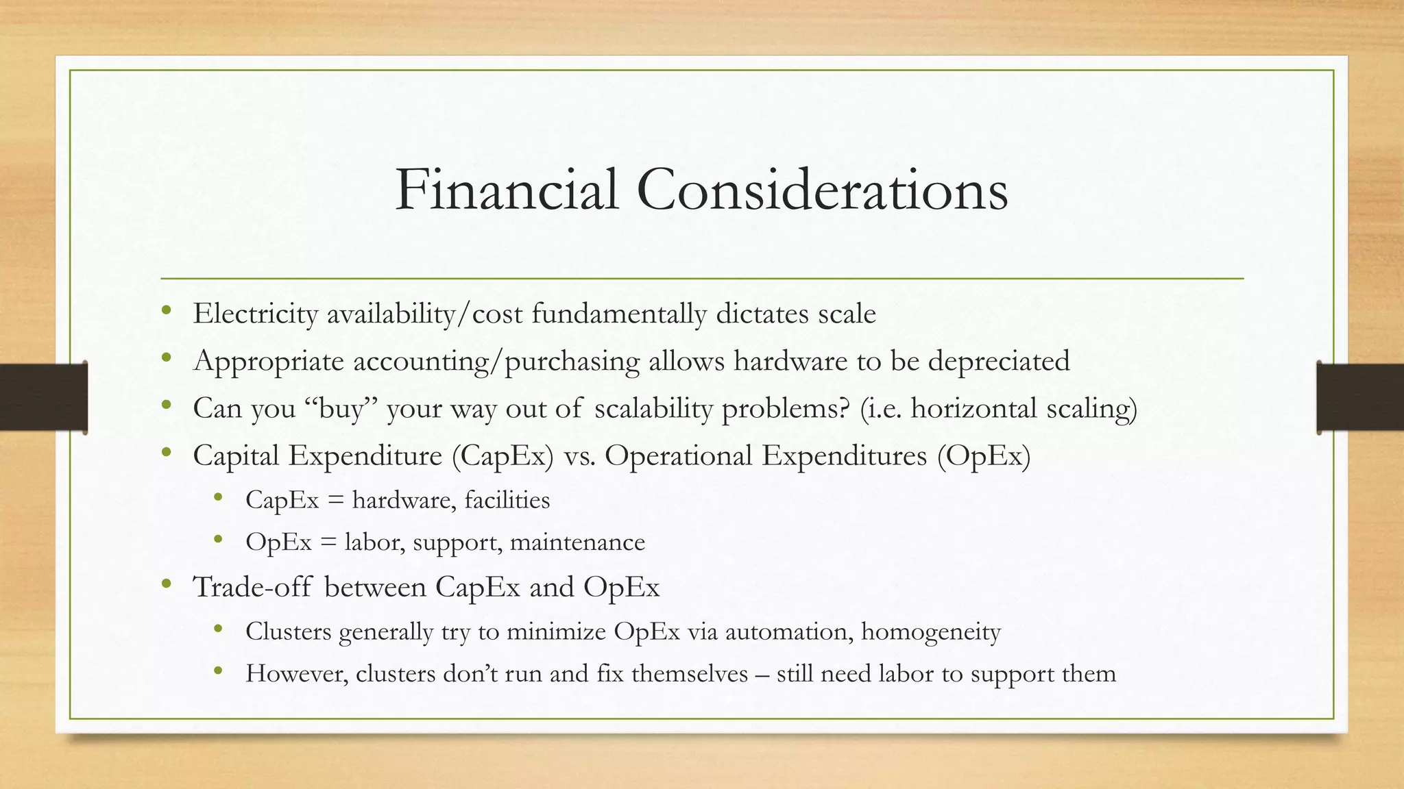 Financial Considerations
• Electricity availability/cost fundamentally dictates scale
• Appropriate accounting/purchasing allows hardware to be depreciated
• Can you “buy” your way out of scalability problems? (i.e. horizontal scaling)
• Capital Expenditure (CapEx) vs. Operational Expenditures (OpEx)
• CapEx = hardware, facilities
• OpEx = labor, support, maintenance
• Trade-off between CapEx and OpEx
• Clusters generally try to minimize OpEx via automation, homogeneity
• However, clusters don’t run and fix themselves – still need labor to support them
 
