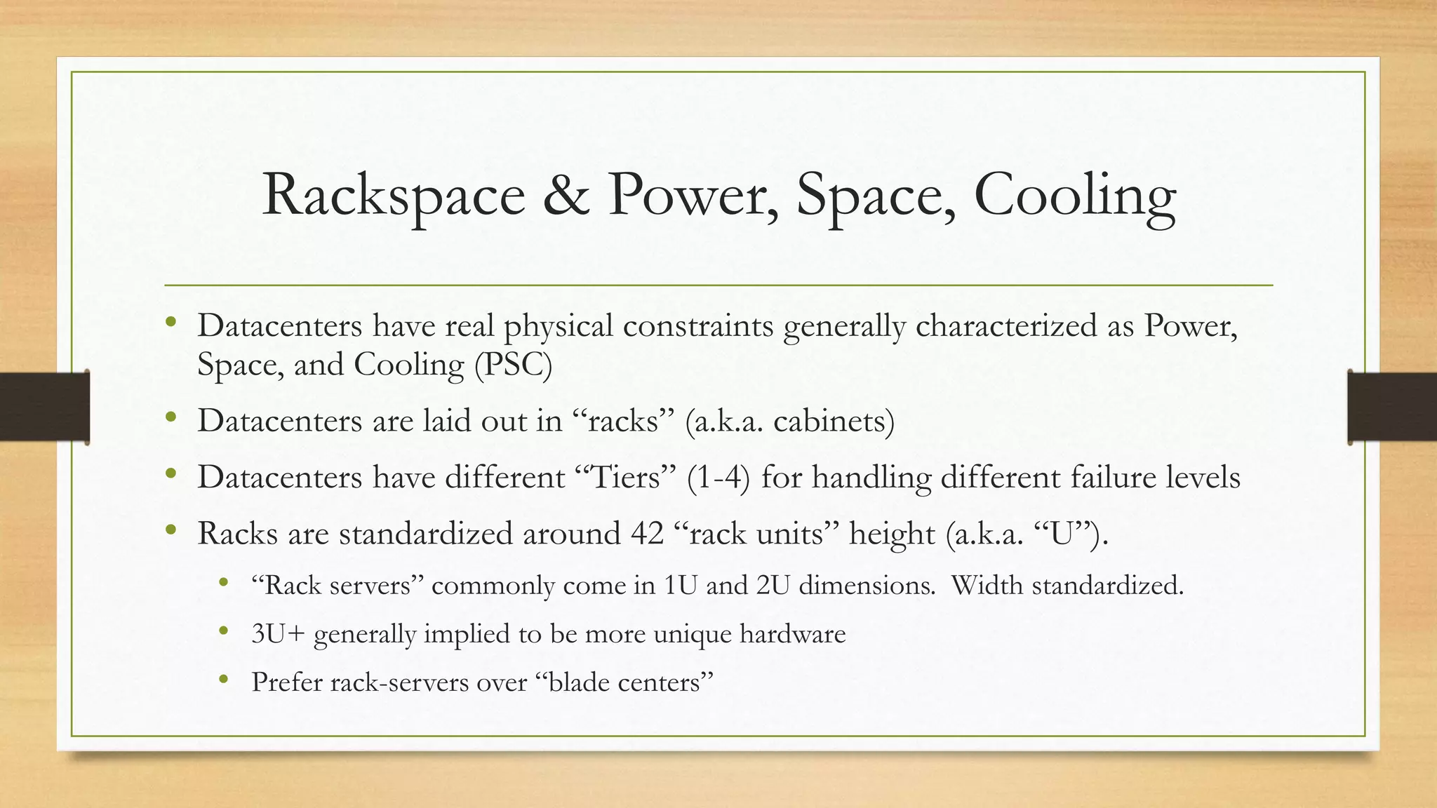 Rackspace & Power, Space, Cooling
• Datacenters have real physical constraints generally characterized as Power,
Space, and Cooling (PSC)
• Datacenters are laid out in “racks” (a.k.a. cabinets)
• Datacenters have different “Tiers” (1-4) for handling different failure levels
• Racks are standardized around 42 “rack units” height (a.k.a. “U”).
• “Rack servers” commonly come in 1U and 2U dimensions. Width standardized.
• 3U+ generally implied to be more unique hardware
• Prefer rack-servers over “blade centers”
 
