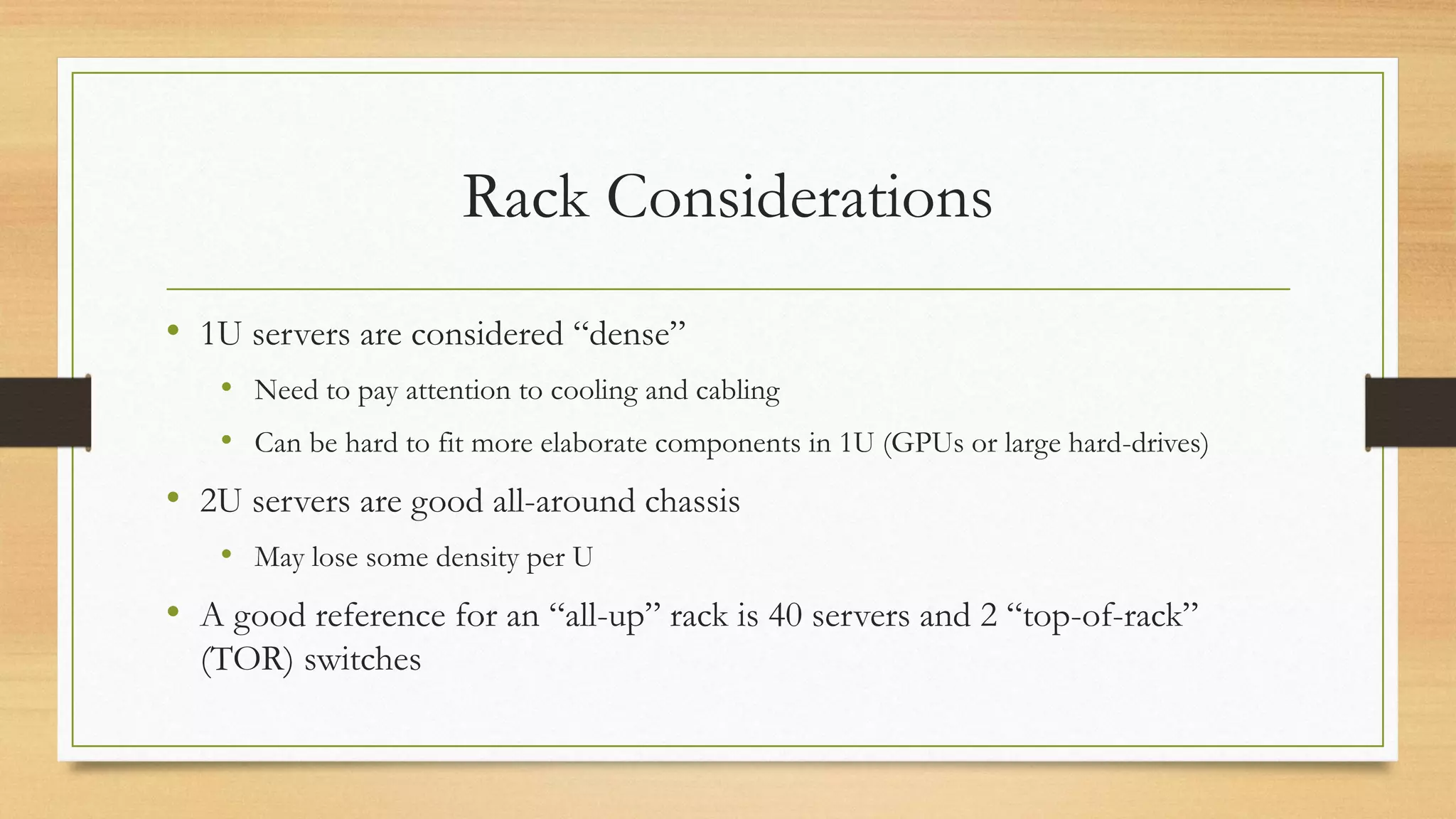 Rack Considerations
• 1U servers are considered “dense”
• Need to pay attention to cooling and cabling
• Can be hard to fit more elaborate components in 1U (GPUs or large hard-drives)
• 2U servers are good all-around chassis
• May lose some density per U
• A good reference for an “all-up” rack is 40 servers and 2 “top-of-rack”
(TOR) switches
 