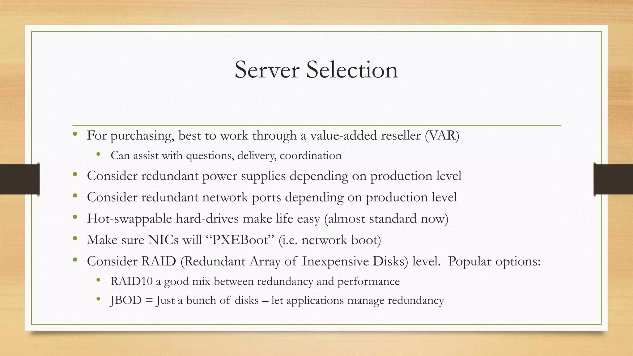 Server Selection
• For purchasing, best to work through a value-added reseller (VAR)
• Can assist with questions, delivery, coordination
• Consider redundant power supplies depending on production level
• Consider redundant network ports depending on production level
• Hot-swappable hard-drives make life easy (almost standard now)
• Make sure NICs will “PXEBoot” (i.e. network boot)
• Consider RAID (Redundant Array of Inexpensive Disks) level. Popular options:
• RAID10 a good mix between redundancy and performance
• JBOD = Just a bunch of disks – let applications manage redundancy
 