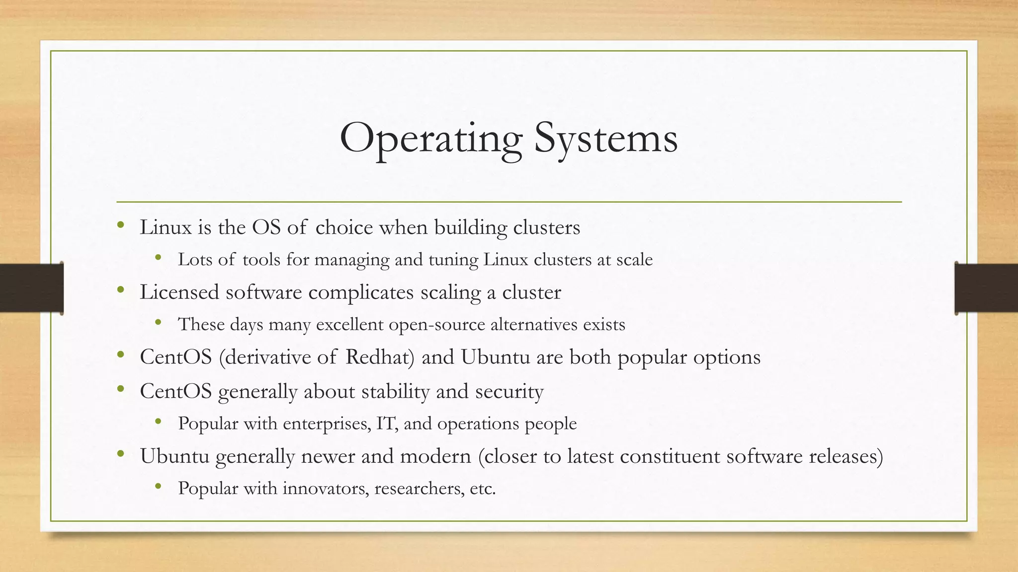 Operating Systems
• Linux is the OS of choice when building clusters
• Lots of tools for managing and tuning Linux clusters at scale
• Licensed software complicates scaling a cluster
• These days many excellent open-source alternatives exists
• CentOS (derivative of Redhat) and Ubuntu are both popular options
• CentOS generally about stability and security
• Popular with enterprises, IT, and operations people
• Ubuntu generally newer and modern (closer to latest constituent software releases)
• Popular with innovators, researchers, etc.
 