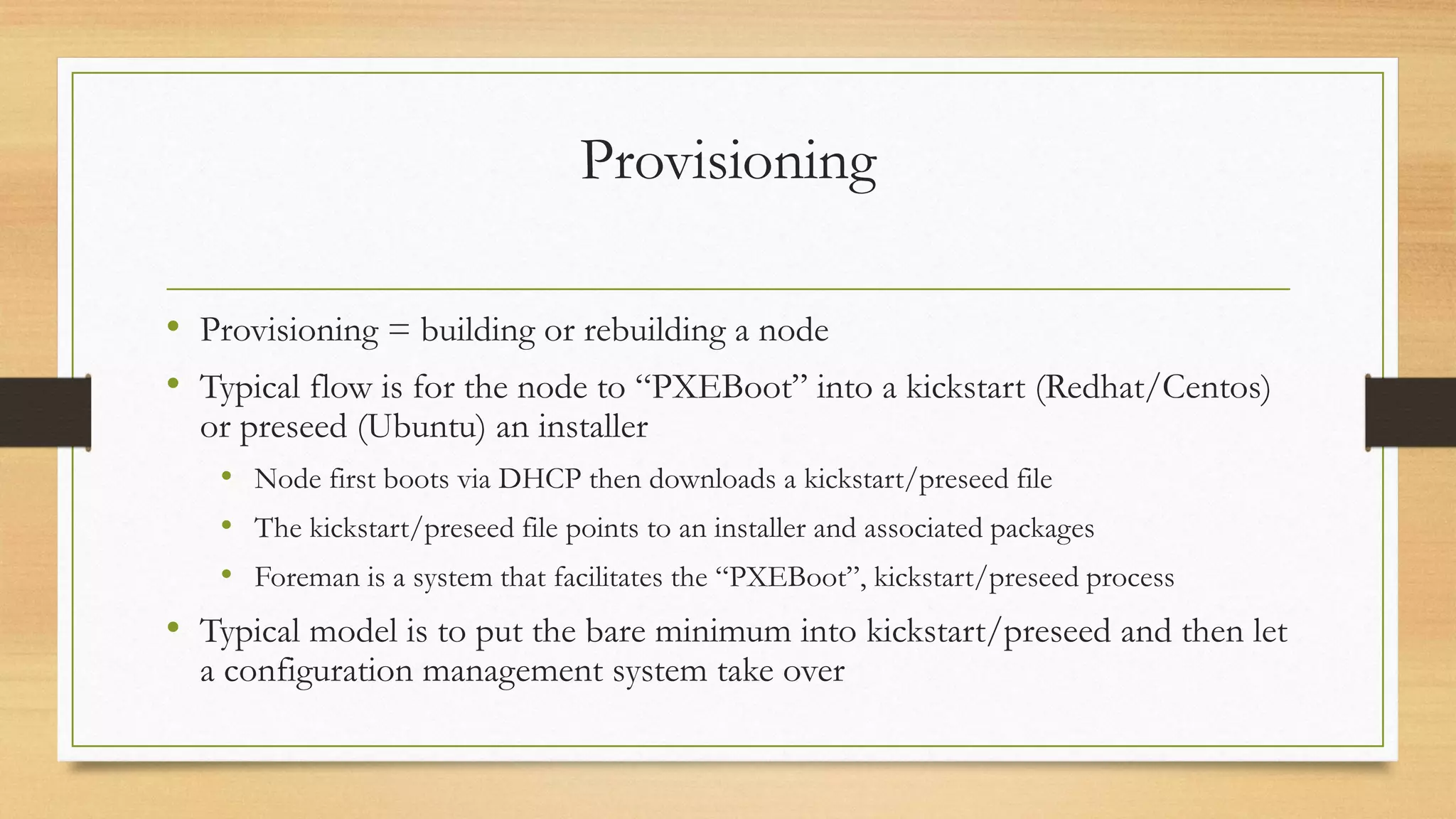 Provisioning
• Provisioning = building or rebuilding a node
• Typical flow is for the node to “PXEBoot” into a kickstart (Redhat/Centos)
or preseed (Ubuntu) an installer
• Node first boots via DHCP then downloads a kickstart/preseed file
• The kickstart/preseed file points to an installer and associated packages
• Foreman is a system that facilitates the “PXEBoot”, kickstart/preseed process
• Typical model is to put the bare minimum into kickstart/preseed and then let
a configuration management system take over
 