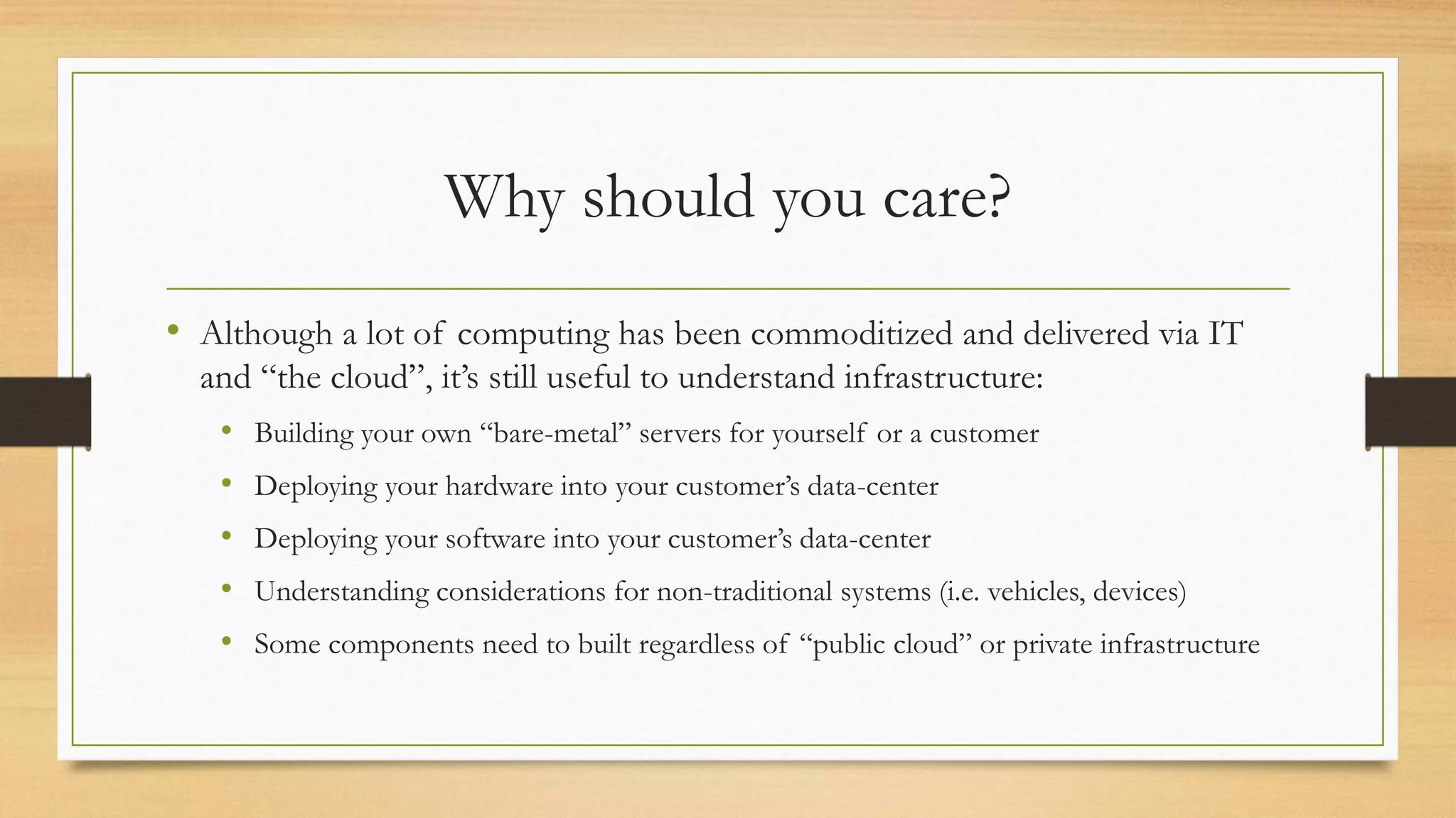 Why should you care?
• Although a lot of computing has been commoditized and delivered via IT
and “the cloud”, it’s still useful to understand infrastructure:
• Building your own “bare-metal” servers for yourself or a customer
• Deploying your hardware into your customer’s data-center
• Deploying your software into your customer’s data-center
• Understanding considerations for non-traditional systems (i.e. vehicles, devices)
• Some components need to built regardless of “public cloud” or private infrastructure
 