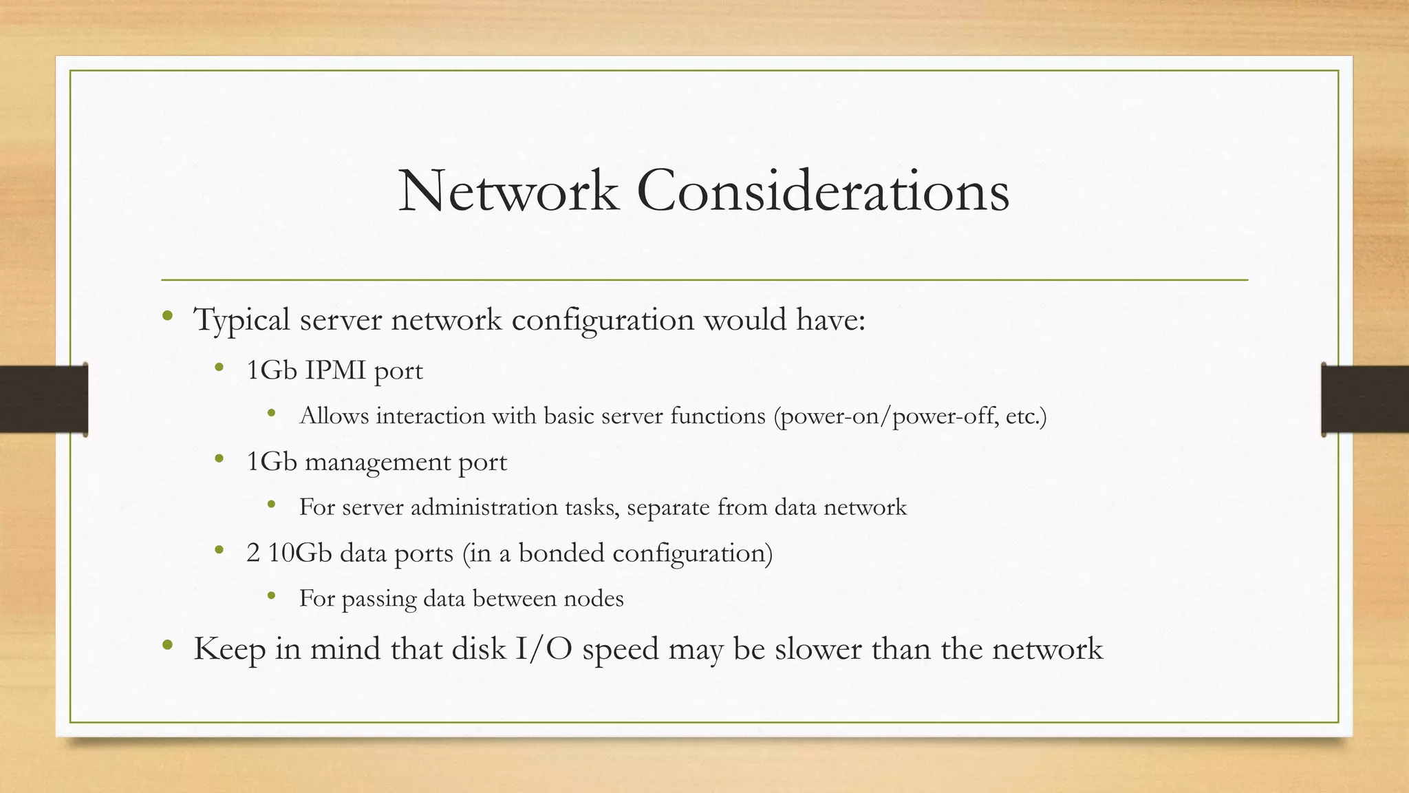 Network Considerations
• Typical server network configuration would have:
• 1Gb IPMI port
• Allows interaction with basic server functions (power-on/power-off, etc.)
• 1Gb management port
• For server administration tasks, separate from data network
• 2 10Gb data ports (in a bonded configuration)
• For passing data between nodes
• Keep in mind that disk I/O speed may be slower than the network
 