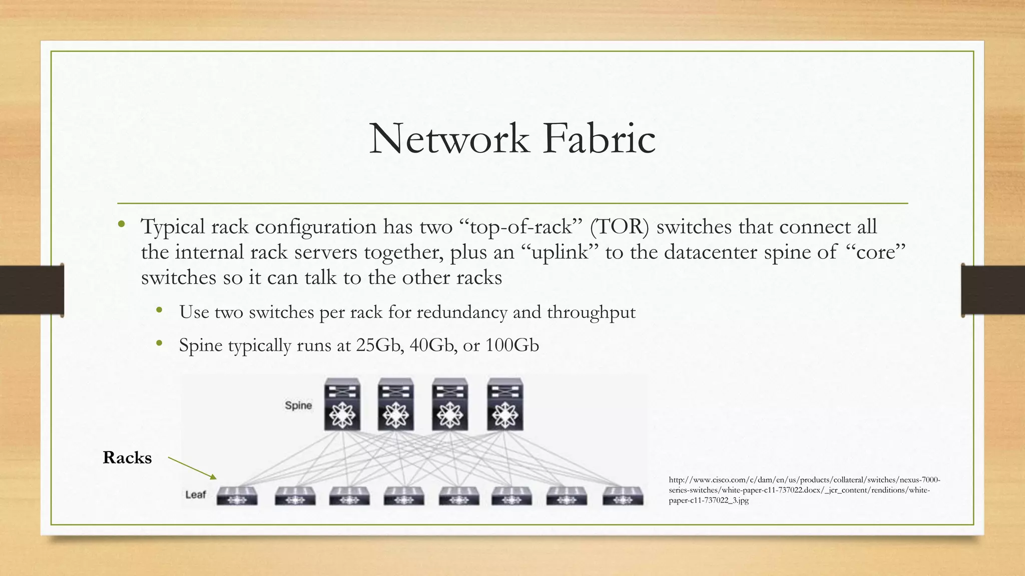 Network Fabric
• Typical rack configuration has two “top-of-rack” (TOR) switches that connect all
the internal rack servers together, plus an “uplink” to the datacenter spine of “core”
switches so it can talk to the other racks
• Use two switches per rack for redundancy and throughput
• Spine typically runs at 25Gb, 40Gb, or 100Gb
http://www.cisco.com/c/dam/en/us/products/collateral/switches/nexus-7000-
series-switches/white-paper-c11-737022.docx/_jcr_content/renditions/white-
paper-c11-737022_3.jpg
Racks
 