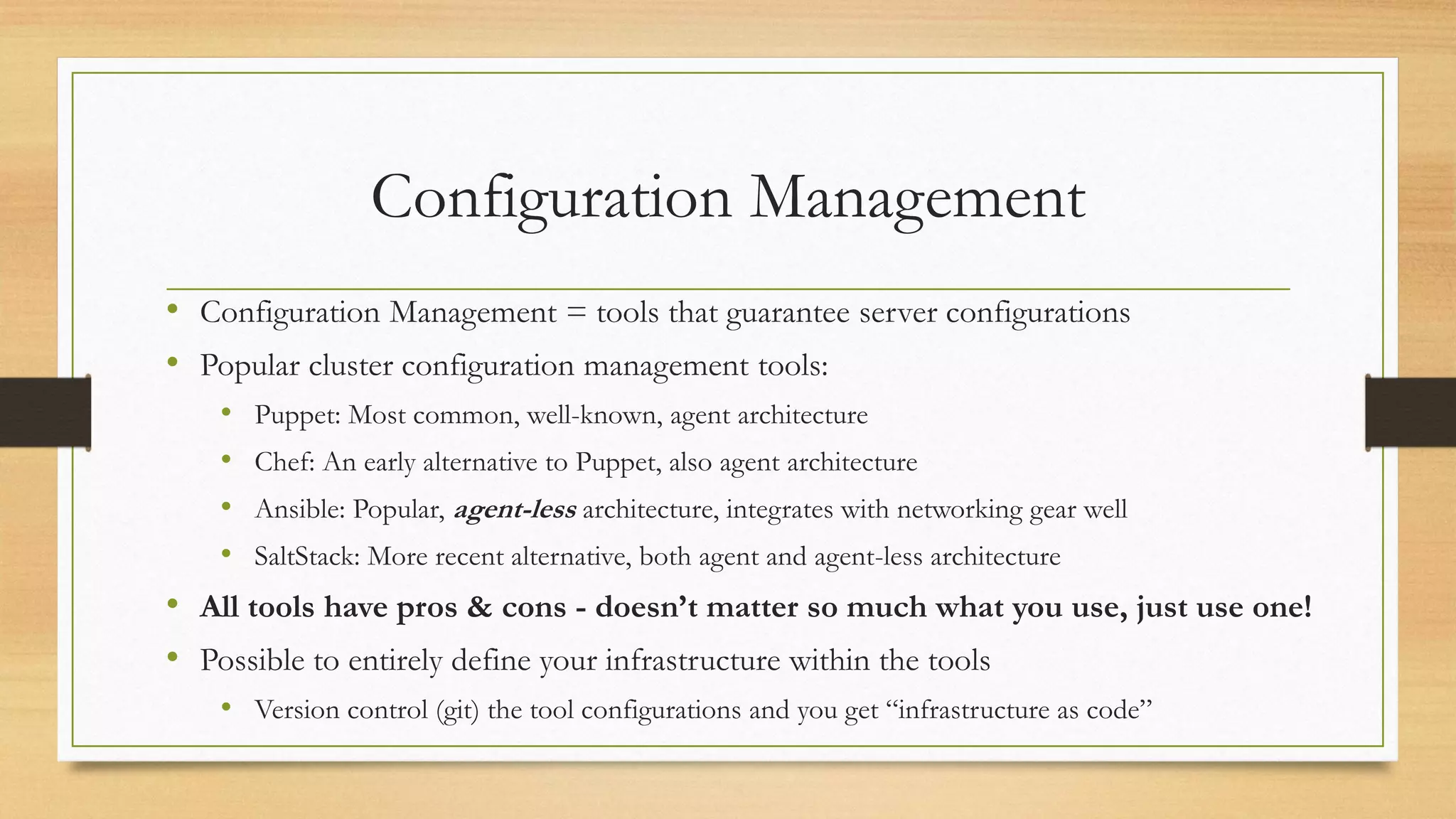 Configuration Management
• Configuration Management = tools that guarantee server configurations
• Popular cluster configuration management tools:
• Puppet: Most common, well-known, agent architecture
• Chef: An early alternative to Puppet, also agent architecture
• Ansible: Popular, agent-less architecture, integrates with networking gear well
• SaltStack: More recent alternative, both agent and agent-less architecture
• All tools have pros & cons - doesn’t matter so much what you use, just use one!
• Possible to entirely define your infrastructure within the tools
• Version control (git) the tool configurations and you get “infrastructure as code”
 