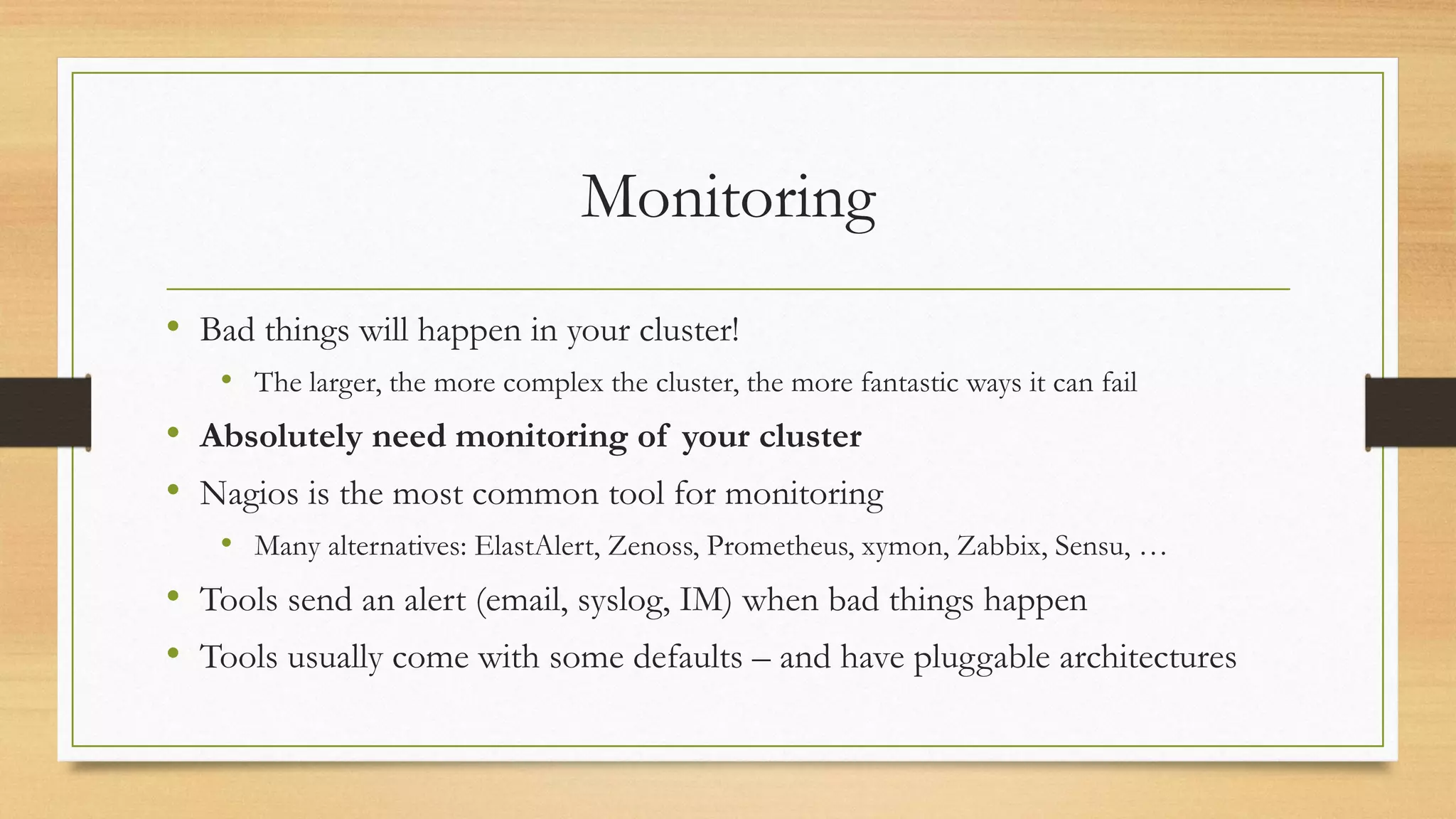 Monitoring
• Bad things will happen in your cluster!
• The larger, the more complex the cluster, the more fantastic ways it can fail
• Absolutely need monitoring of your cluster
• Nagios is the most common tool for monitoring
• Many alternatives: ElastAlert, Zenoss, Prometheus, xymon, Zabbix, Sensu, …
• Tools send an alert (email, syslog, IM) when bad things happen
• Tools usually come with some defaults – and have pluggable architectures
 