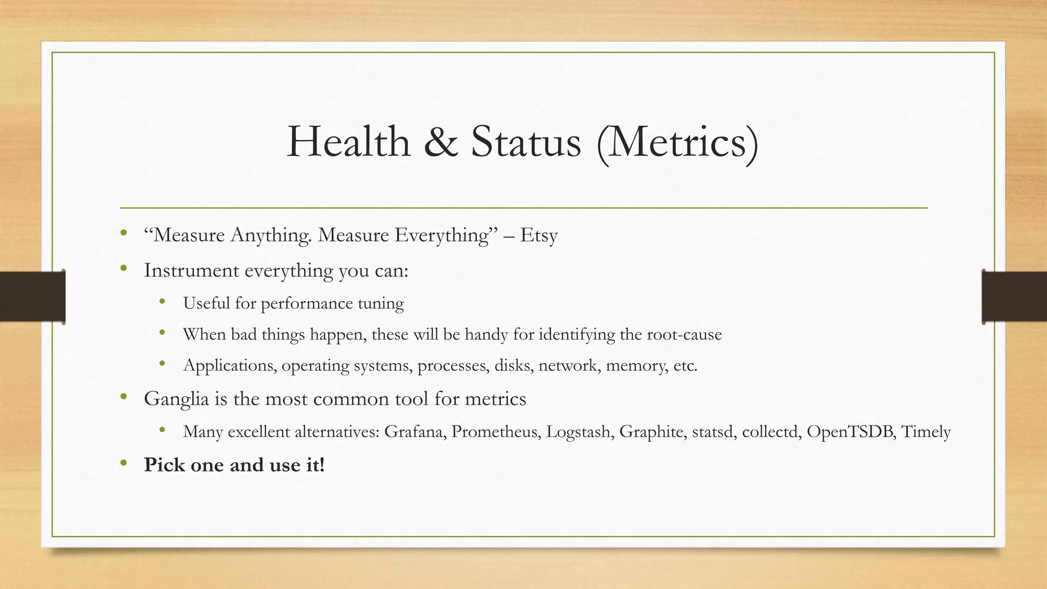 Health & Status (Metrics)
• “Measure Anything. Measure Everything” – Etsy
• Instrument everything you can:
• Useful for performance tuning
• When bad things happen, these will be handy for identifying the root-cause
• Applications, operating systems, processes, disks, network, memory, etc.
• Ganglia is the most common tool for metrics
• Many excellent alternatives: Grafana, Prometheus, Logstash, Graphite, statsd, collectd, OpenTSDB, Timely
• Pick one and use it!
 
