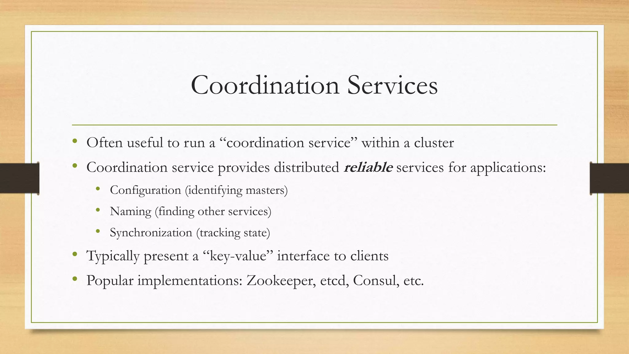 Coordination Services
• Often useful to run a “coordination service” within a cluster
• Coordination service provides distributed reliable services for applications:
• Configuration (identifying masters)
• Naming (finding other services)
• Synchronization (tracking state)
• Typically present a “key-value” interface to clients
• Popular implementations: Zookeeper, etcd, Consul, etc.
 