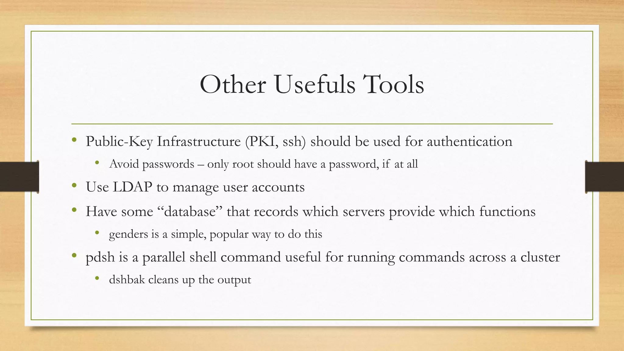 Other Usefuls Tools
• Public-Key Infrastructure (PKI, ssh) should be used for authentication
• Avoid passwords – only root should have a password, if at all
• Use LDAP to manage user accounts
• Have some “database” that records which servers provide which functions
• genders is a simple, popular way to do this
• pdsh is a parallel shell command useful for running commands across a cluster
• dshbak cleans up the output
 