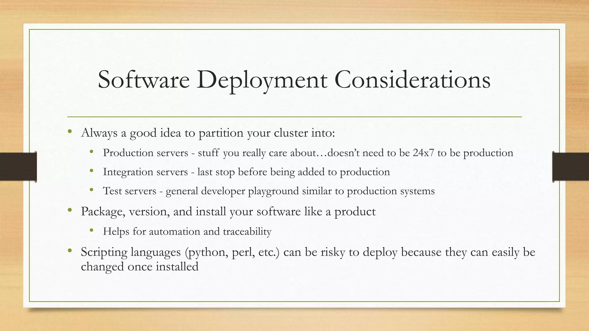 Software Deployment Considerations
• Always a good idea to partition your cluster into:
• Production servers - stuff you really care about…doesn’t need to be 24x7 to be production
• Integration servers - last stop before being added to production
• Test servers - general developer playground similar to production systems
• Package, version, and install your software like a product
• Helps for automation and traceability
• Scripting languages (python, perl, etc.) can be risky to deploy because they can easily be
changed once installed
 