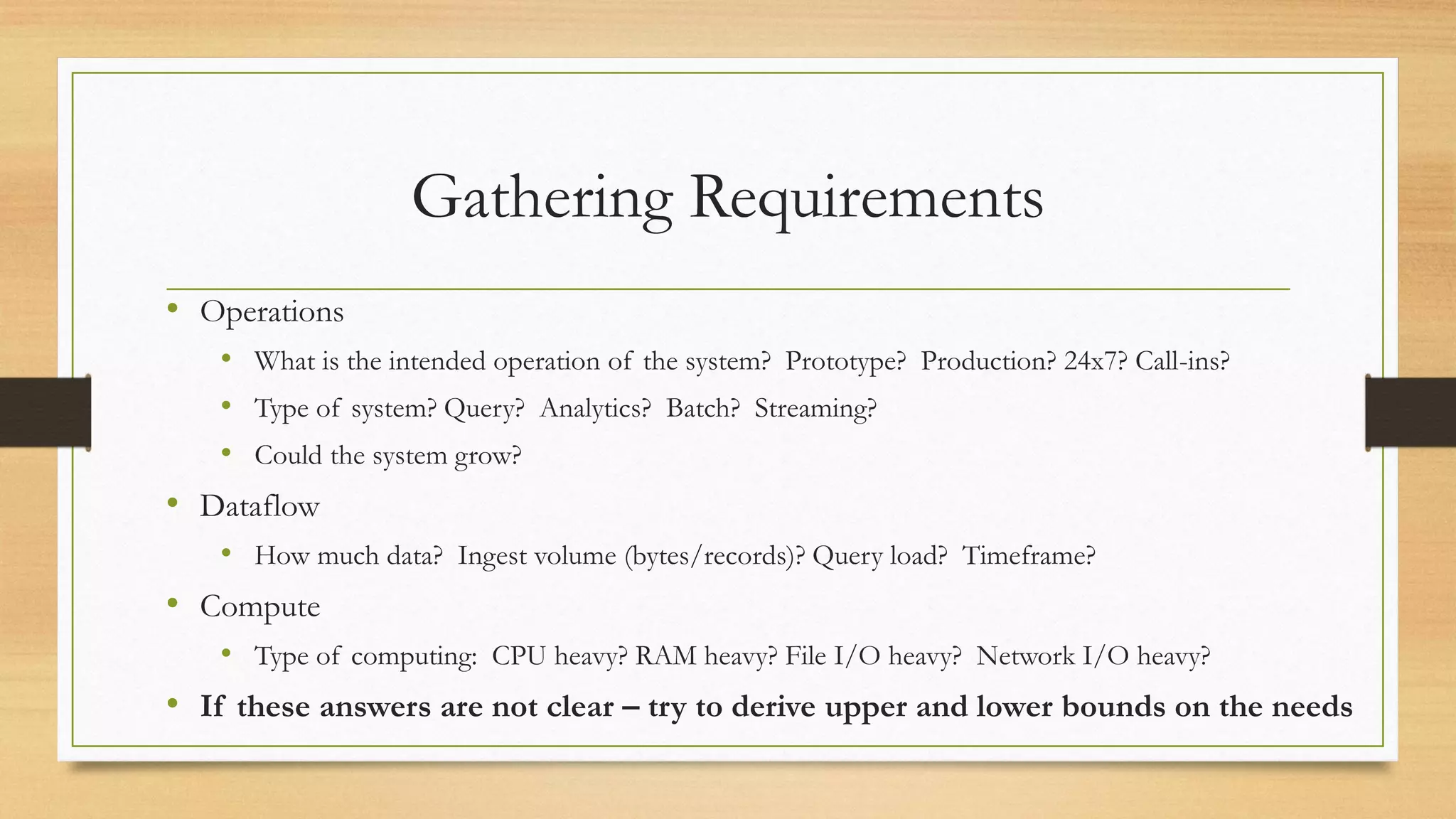 Gathering Requirements
• Operations
• What is the intended operation of the system? Prototype? Production? 24x7? Call-ins?
• Type of system? Query? Analytics? Batch? Streaming?
• Could the system grow?
• Dataflow
• How much data? Ingest volume (bytes/records)? Query load? Timeframe?
• Compute
• Type of computing: CPU heavy? RAM heavy? File I/O heavy? Network I/O heavy?
• If these answers are not clear – try to derive upper and lower bounds on the needs
 