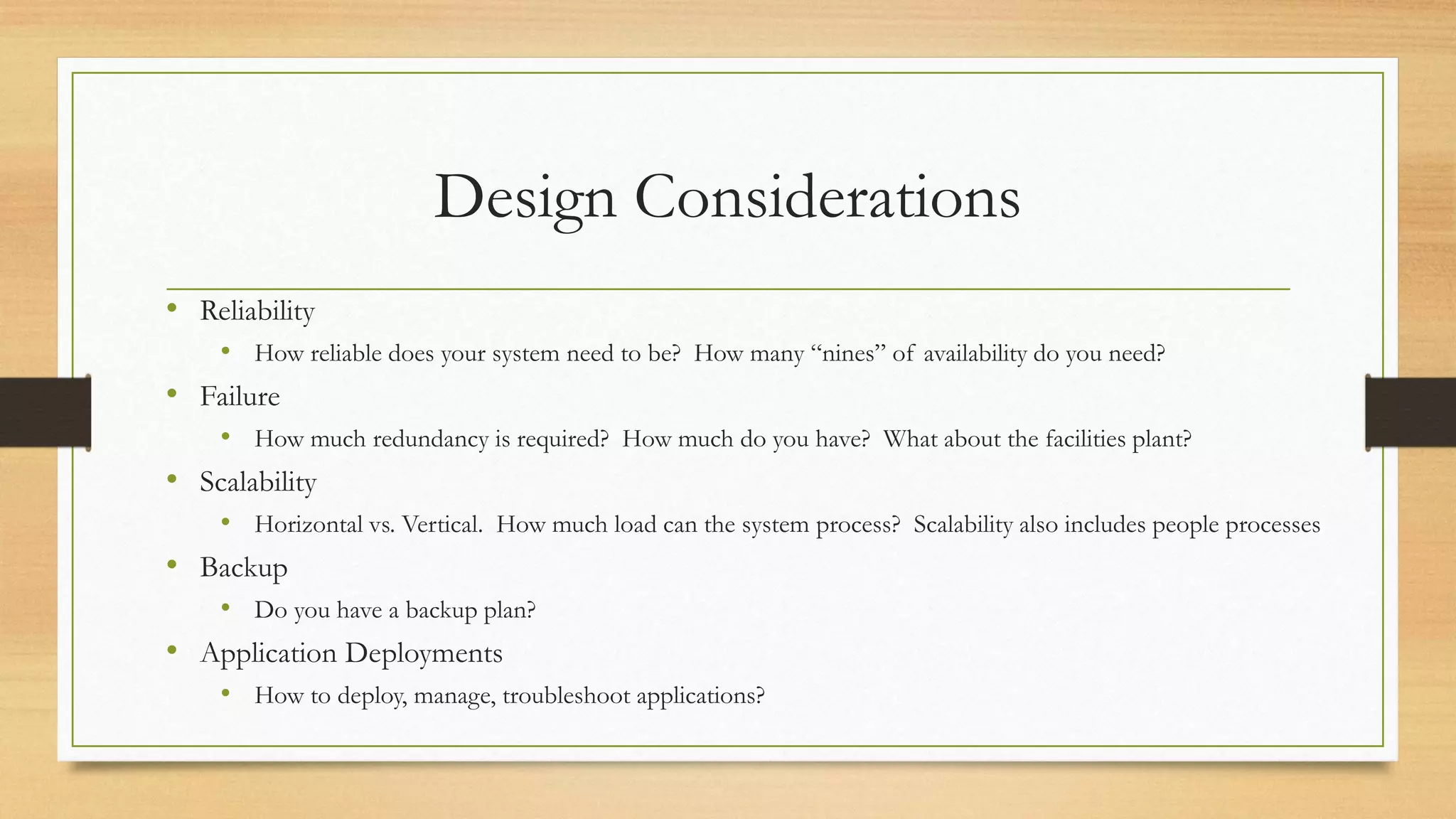 Design Considerations
• Reliability
• How reliable does your system need to be? How many “nines” of availability do you need?
• Failure
• How much redundancy is required? How much do you have? What about the facilities plant?
• Scalability
• Horizontal vs. Vertical. How much load can the system process? Scalability also includes people processes
• Backup
• Do you have a backup plan?
• Application Deployments
• How to deploy, manage, troubleshoot applications?
 