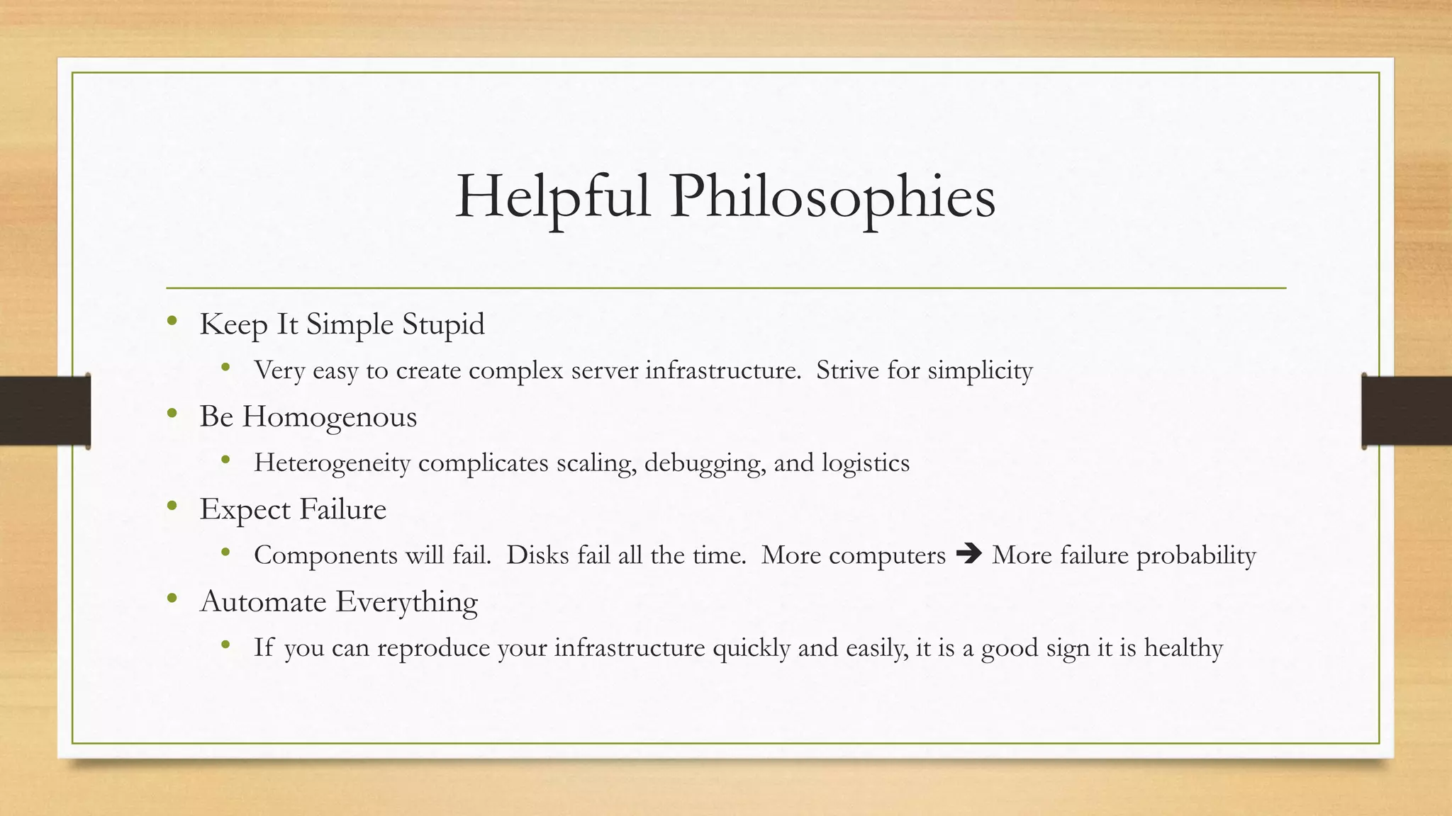 Helpful Philosophies
• Keep It Simple Stupid
• Very easy to create complex server infrastructure. Strive for simplicity
• Be Homogenous
• Heterogeneity complicates scaling, debugging, and logistics
• Expect Failure
• Components will fail. Disks fail all the time. More computers ➔ More failure probability
• Automate Everything
• If you can reproduce your infrastructure quickly and easily, it is a good sign it is healthy
 