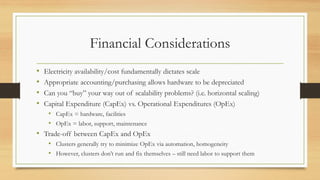 Financial Considerations
• Electricity availability/cost fundamentally dictates scale
• Appropriate accounting/purchasing allows hardware to be depreciated
• Can you “buy” your way out of scalability problems? (i.e. horizontal scaling)
• Capital Expenditure (CapEx) vs. Operational Expenditures (OpEx)
• CapEx = hardware, facilities
• OpEx = labor, support, maintenance
• Trade-off between CapEx and OpEx
• Clusters generally try to minimize OpEx via automation, homogeneity
• However, clusters don’t run and fix themselves – still need labor to support them
 