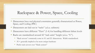 Rackspace & Power, Space, Cooling
• Datacenters have real physical constraints generally characterized as Power,
Space, and Cooling (PSC)
• Datacenters are laid out in “racks” (a.k.a. cabinets)
• Datacenters have different “Tiers” (1-4) for handling different failure levels
• Racks are standardized around 42 “rack units” height (a.k.a. “U”).
• “Rack servers” commonly come in 1U and 2U dimensions. Width standardized.
• 3U+ generally implied to be more unique hardware
• Prefer rack-servers over “blade centers”
 