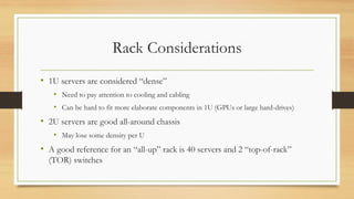 Rack Considerations
• 1U servers are considered “dense”
• Need to pay attention to cooling and cabling
• Can be hard to fit more elaborate components in 1U (GPUs or large hard-drives)
• 2U servers are good all-around chassis
• May lose some density per U
• A good reference for an “all-up” rack is 40 servers and 2 “top-of-rack”
(TOR) switches
 