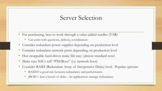 Server Selection
• For purchasing, best to work through a value-added reseller (VAR)
• Can assist with questions, delivery, coordination
• Consider redundant power supplies depending on production level
• Consider redundant network ports depending on production level
• Hot-swappable hard-drives make life easy (almost standard now)
• Make sure NICs will “PXEBoot” (i.e. network boot)
• Consider RAID (Redundant Array of Inexpensive Disks) level. Popular options:
• RAID10 a good mix between redundancy and performance
• JBOD = Just a bunch of disks – let applications manage redundancy
 