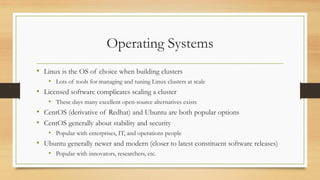 Operating Systems
• Linux is the OS of choice when building clusters
• Lots of tools for managing and tuning Linux clusters at scale
• Licensed software complicates scaling a cluster
• These days many excellent open-source alternatives exists
• CentOS (derivative of Redhat) and Ubuntu are both popular options
• CentOS generally about stability and security
• Popular with enterprises, IT, and operations people
• Ubuntu generally newer and modern (closer to latest constituent software releases)
• Popular with innovators, researchers, etc.
 
