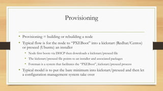 Provisioning
• Provisioning = building or rebuilding a node
• Typical flow is for the node to “PXEBoot” into a kickstart (Redhat/Centos)
or preseed (Ubuntu) an installer
• Node first boots via DHCP then downloads a kickstart/preseed file
• The kickstart/preseed file points to an installer and associated packages
• Foreman is a system that facilitates the “PXEBoot”, kickstart/preseed process
• Typical model is to put the bare minimum into kickstart/preseed and then let
a configuration management system take over
 
