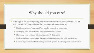 Why should you care?
• Although a lot of computing has been commoditized and delivered via IT
and “the cloud”, it’s still useful to understand infrastructure:
• Building your own “bare-metal” servers for yourself or a customer
• Deploying your hardware into your customer’s data-center
• Deploying your software into your customer’s data-center
• Understanding considerations for non-traditional systems (i.e. vehicles, devices)
• Some components need to built regardless of “public cloud” or private infrastructure
 