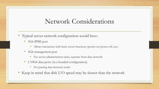 Network Considerations
• Typical server network configuration would have:
• 1Gb IPMI port
• Allows interaction with basic server functions (power-on/power-off, etc.)
• 1Gb management port
• For server administration tasks, separate from data network
• 2 10Gb data ports (in a bonded configuration)
• For passing data between nodes
• Keep in mind that disk I/O speed may be slower than the network
 