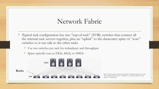 Network Fabric
• Typical rack configuration has two “top-of-rack” (TOR) switches that connect all
the internal rack servers together, plus an “uplink” to the datacenter spine of “core”
switches so it can talk to the other racks
• Use two switches per rack for redundancy and throughput
• Spine typically runs at 25Gb, 40Gb, or 100Gb
http://www.cisco.com/c/dam/en/us/products/collateral/switches/nexus-7000-
series-switches/white-paper-c11-737022.docx/_jcr_content/renditions/white-
paper-c11-737022_3.jpg
Racks
 
