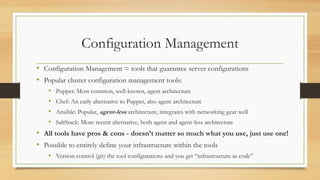Configuration Management
• Configuration Management = tools that guarantee server configurations
• Popular cluster configuration management tools:
• Puppet: Most common, well-known, agent architecture
• Chef: An early alternative to Puppet, also agent architecture
• Ansible: Popular, agent-less architecture, integrates with networking gear well
• SaltStack: More recent alternative, both agent and agent-less architecture
• All tools have pros & cons - doesn’t matter so much what you use, just use one!
• Possible to entirely define your infrastructure within the tools
• Version control (git) the tool configurations and you get “infrastructure as code”
 